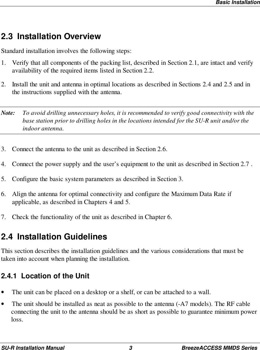 Basic InstallationSU-R Installation Manual 3 BreezeACCESS MMDS Series2.3 Installation OverviewStandard installation involves the following steps:1. Verify that all components of the packing list, described in Section 2.1, are intact and verifyavailability of the required items listed in Section 2.2.2. Install the unit and antenna in optimal locations as described in Sections 2.4 and 2.5 and inthe instructions supplied with the antenna.Note: To avoid drilling unnecessary holes, it is recommended to verify good connectivity with thebase station prior to drilling holes in the locations intended for the SU-R unit and/or theindoor antenna.3. Connect the antenna to the unit as described in Section 2.6.4. Connect the power supply and the user’s equipment to the unit as described in Section 2.7 .5. Configure the basic system parameters as described in Section 3.6. Align the antenna for optimal connectivity and configure the Maximum Data Rate ifapplicable, as described in Chapters 4 and 5.7. Check the functionality of the unit as described in Chapter 6.2.4 Installation GuidelinesThis section describes the installation guidelines and the various considerations that must betaken into account when planning the installation.2.4.1  Location of the Unit• The unit can be placed on a desktop or a shelf, or can be attached to a wall.• The unit should be installed as neat as possible to the antenna (-A7 models). The RF cableconnecting the unit to the antenna should be as short as possible to guarantee minimum powerloss.