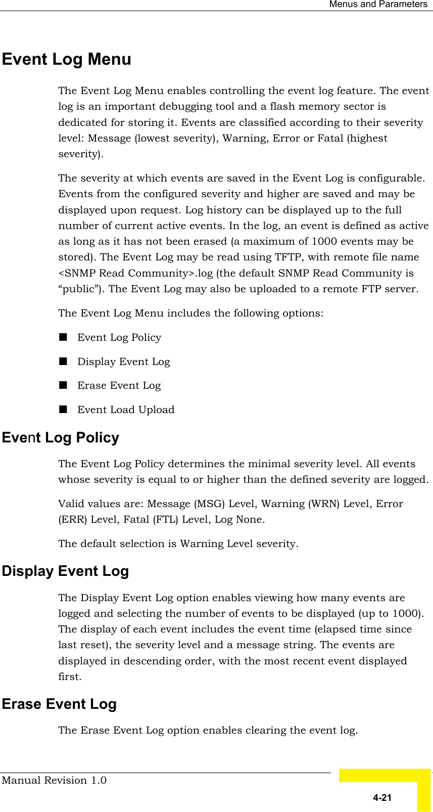  Menus and Parameters Manual Revision 1.0   4-21 Event Log Menu The Event Log Menu enables controlling the event log feature. The event log is an important debugging tool and a flash memory sector is dedicated for storing it. Events are classified according to their severity level: Message (lowest severity), Warning, Error or Fatal (highest severity).  The severity at which events are saved in the Event Log is configurable. Events from the configured severity and higher are saved and may be displayed upon request. Log history can be displayed up to the full number of current active events. In the log, an event is defined as active as long as it has not been erased (a maximum of 1000 events may be stored). The Event Log may be read using TFTP, with remote file name &lt;SNMP Read Community&gt;.log (the default SNMP Read Community is “public”). The Event Log may also be uploaded to a remote FTP server. The Event Log Menu includes the following options: ! Event Log Policy ! Display Event Log ! Erase Event Log ! Event Load Upload Event Log Policy The Event Log Policy determines the minimal severity level. All events whose severity is equal to or higher than the defined severity are logged.  Valid values are: Message (MSG) Level, Warning (WRN) Level, Error (ERR) Level, Fatal (FTL) Level, Log None. The default selection is Warning Level severity. Display Event Log The Display Event Log option enables viewing how many events are logged and selecting the number of events to be displayed (up to 1000). The display of each event includes the event time (elapsed time since last reset), the severity level and a message string. The events are displayed in descending order, with the most recent event displayed first. Erase Event Log The Erase Event Log option enables clearing the event log. 