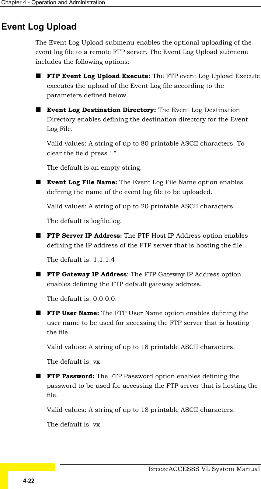 Chapter  4 - Operation and Administration     BreezeACCESSS VL System Manual 4-22 Event Log Upload The Event Log Upload submenu enables the optional uploading of the event log file to a remote FTP server. The Event Log Upload submenu includes the following options: ! FTP Event Log Upload Execute: The FTP event Log Upload Execute executes the upload of the Event Log file according to the parameters defined below.  ! Event Log Destination Directory: The Event Log Destination Directory enables defining the destination directory for the Event Log File.  Valid values: A string of up to 80 printable ASCII characters. To clear the field press &quot;.&quot;  The default is an empty string. ! Event Log File Name: The Event Log File Name option enables defining the name of the event log file to be uploaded.  Valid values: A string of up to 20 printable ASCII characters.  The default is logfile.log. ! FTP Server IP Address: The FTP Host IP Address option enables defining the IP address of the FTP server that is hosting the file.  The default is: 1.1.1.4  ! FTP Gateway IP Address: The FTP Gateway IP Address option enables defining the FTP default gateway address. The default is: 0.0.0.0. ! FTP User Name: The FTP User Name option enables defining the user name to be used for accessing the FTP server that is hosting the file.  Valid values: A string of up to 18 printable ASCII characters. The default is: vx  ! FTP Password: The FTP Password option enables defining the password to be used for accessing the FTP server that is hosting the file.  Valid values: A string of up to 18 printable ASCII characters. The default is: vx   