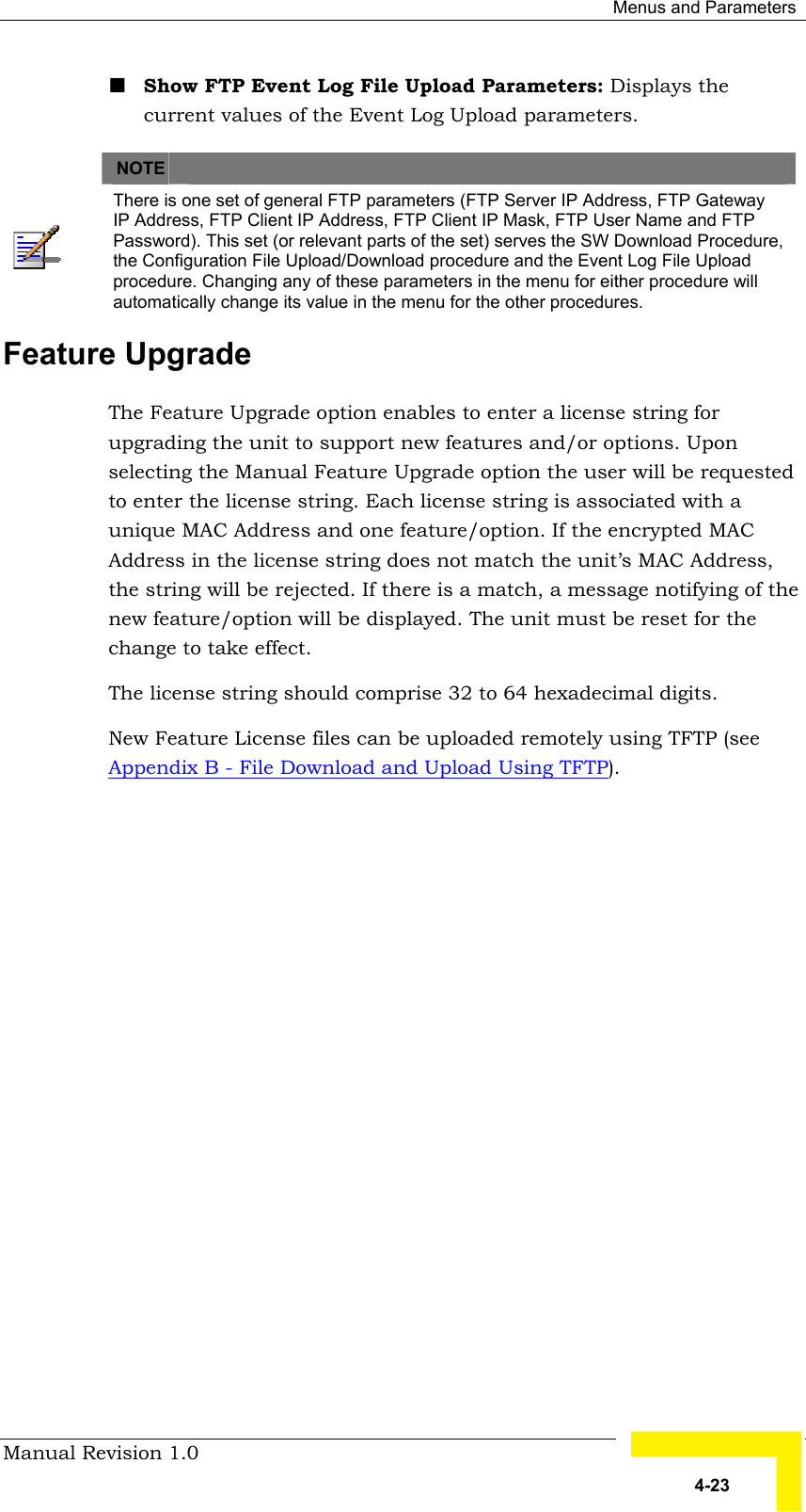  Menus and Parameters Manual Revision 1.0   4-23 ! Show FTP Event Log File Upload Parameters: Displays the current values of the Event Log Upload parameters.      NOTE    There is one set of general FTP parameters (FTP Server IP Address, FTP Gateway IP Address, FTP Client IP Address, FTP Client IP Mask, FTP User Name and FTP Password). This set (or relevant parts of the set) serves the SW Download Procedure, the Configuration File Upload/Download procedure and the Event Log File Upload procedure. Changing any of these parameters in the menu for either procedure will automatically change its value in the menu for the other procedures. Feature Upgrade The Feature Upgrade option enables to enter a license string for upgrading the unit to support new features and/or options. Upon selecting the Manual Feature Upgrade option the user will be requested to enter the license string. Each license string is associated with a unique MAC Address and one feature/option. If the encrypted MAC Address in the license string does not match the unit’s MAC Address, the string will be rejected. If there is a match, a message notifying of the new feature/option will be displayed. The unit must be reset for the change to take effect. The license string should comprise 32 to 64 hexadecimal digits.   New Feature License files can be uploaded remotely using TFTP (see Appendix B - File Download and Upload Using TFTP). 