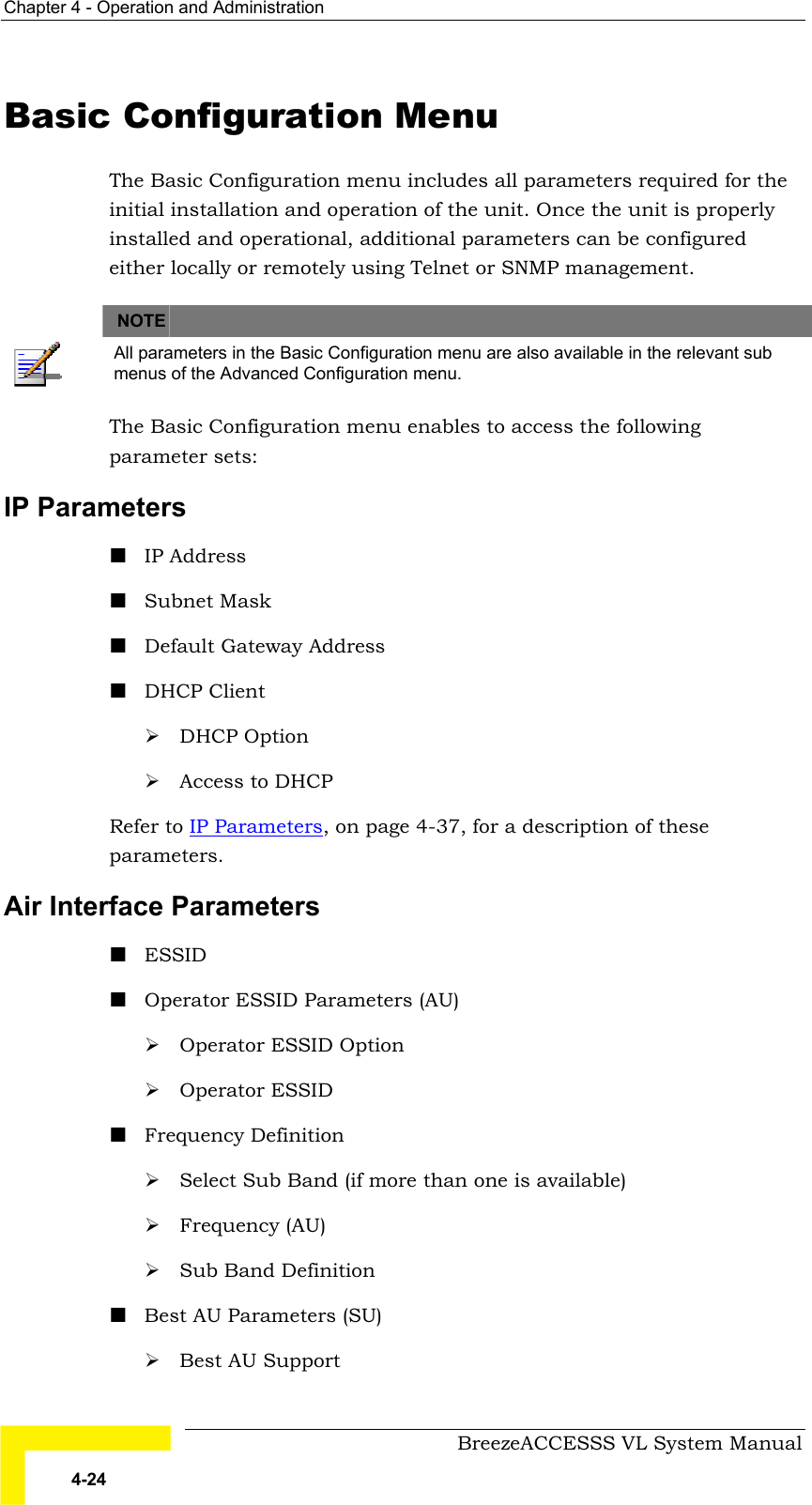 Chapter  4 - Operation and Administration     BreezeACCESSS VL System Manual 4-24 Basic Configuration Menu The Basic Configuration menu includes all parameters required for the initial installation and operation of the unit. Once the unit is properly installed and operational, additional parameters can be configured either locally or remotely using Telnet or SNMP management.     NOTE    All parameters in the Basic Configuration menu are also available in the relevant sub menus of the Advanced Configuration menu. The Basic Configuration menu enables to access the following parameter sets: IP Parameters ! IP Address ! Subnet Mask ! Default Gateway Address ! DHCP Client # DHCP Option # Access to DHCP Refer to IP Parameters, on page 4-37, for a description of these parameters. Air Interface Parameters ! ESSID ! Operator ESSID Parameters (AU) # Operator ESSID Option # Operator ESSID ! Frequency Definition # Select Sub Band (if more than one is available) # Frequency (AU) # Sub Band Definition ! Best AU Parameters (SU) # Best AU Support 