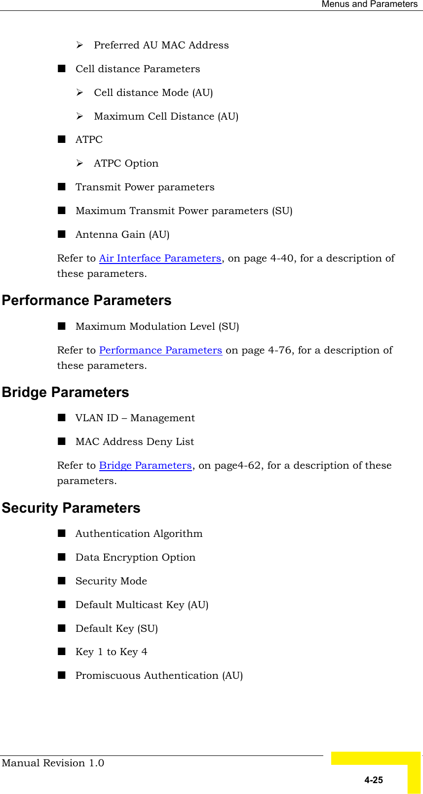  Menus and Parameters Manual Revision 1.0   4-25 # Preferred AU MAC Address ! Cell distance Parameters # Cell distance Mode (AU) # Maximum Cell Distance (AU) ! ATPC  # ATPC Option ! Transmit Power parameters ! Maximum Transmit Power parameters (SU) ! Antenna Gain (AU) Refer to Air Interface Parameters, on page 4-40, for a description of these parameters. Performance Parameters ! Maximum Modulation Level (SU) Refer to Performance Parameters on page 4-76, for a description of these parameters. Bridge Parameters ! VLAN ID – Management ! MAC Address Deny List Refer to Bridge Parameters, on page4-62, for a description of these parameters.  Security Parameters  ! Authentication Algorithm ! Data Encryption Option ! Security Mode  ! Default Multicast Key (AU) ! Default Key (SU) ! Key 1 to Key 4  ! Promiscuous Authentication (AU) 