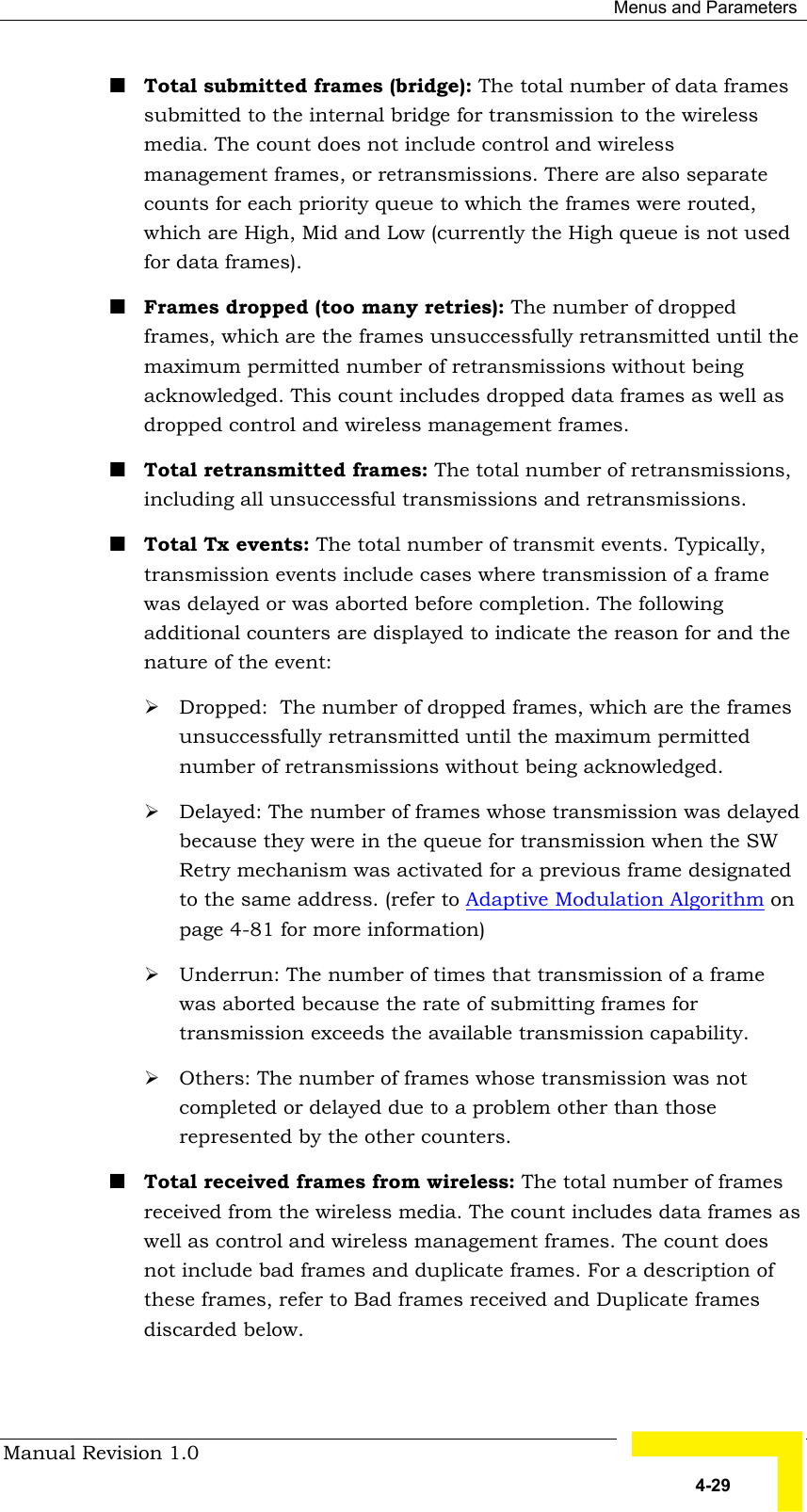  Menus and Parameters Manual Revision 1.0   4-29 ! Total submitted frames (bridge): The total number of data frames submitted to the internal bridge for transmission to the wireless media. The count does not include control and wireless management frames, or retransmissions. There are also separate counts for each priority queue to which the frames were routed, which are High, Mid and Low (currently the High queue is not used for data frames). ! Frames dropped (too many retries): The number of dropped frames, which are the frames unsuccessfully retransmitted until the maximum permitted number of retransmissions without being acknowledged. This count includes dropped data frames as well as dropped control and wireless management frames. ! Total retransmitted frames: The total number of retransmissions, including all unsuccessful transmissions and retransmissions.  ! Total Tx events: The total number of transmit events. Typically, transmission events include cases where transmission of a frame was delayed or was aborted before completion. The following additional counters are displayed to indicate the reason for and the nature of the event: # Dropped:  The number of dropped frames, which are the frames unsuccessfully retransmitted until the maximum permitted number of retransmissions without being acknowledged. # Delayed: The number of frames whose transmission was delayed because they were in the queue for transmission when the SW Retry mechanism was activated for a previous frame designated to the same address. (refer to Adaptive Modulation Algorithm on page 4-81 for more information) # Underrun: The number of times that transmission of a frame was aborted because the rate of submitting frames for transmission exceeds the available transmission capability.  # Others: The number of frames whose transmission was not completed or delayed due to a problem other than those represented by the other counters. ! Total received frames from wireless: The total number of frames received from the wireless media. The count includes data frames as well as control and wireless management frames. The count does not include bad frames and duplicate frames. For a description of these frames, refer to Bad frames received and Duplicate frames discarded below. 