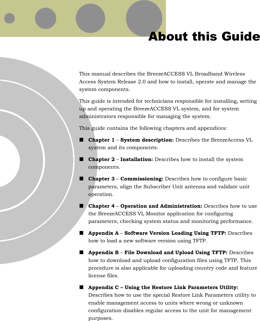   About this Guide This manual describes the BreezeACCESS VL Broadband Wireless Access System Release 2.0 and how to install, operate and manage the system components. This guide is intended for technicians responsible for installing, setting up and operating the BreezeACCESS VL system, and for system administrators responsible for managing the system. This guide contains the following chapters and appendices: ! Chapter 1 – System description: Describes the BreezeAccess VL system and its components. ! Chapter 2 – Installation: Describes how to install the system components. ! Chapter 3 – Commissioning: Describes how to configure basic parameters, align the Subscriber Unit antenna and validate unit operation. ! Chapter 4 – Operation and Administration: Describes how to use the BreezeACCESS VL Monitor application for configuring parameters, checking system status and monitoring performance.  ! Appendix A – Software Version Loading Using TFTP: Describes how to load a new software version using TFTP. ! Appendix B – File Download and Upload Using TFTP: Describes how to download and upload configuration files using TFTP. This procedure is also applicable for uploading country code and feature license files. ! Appendix C – Using the Restore Link Parameters Utility: Describes how to use the special Restore Link Parameters utility to enable management access to units where wrong or unknown configuration disables regular access to the unit for management purposes.  