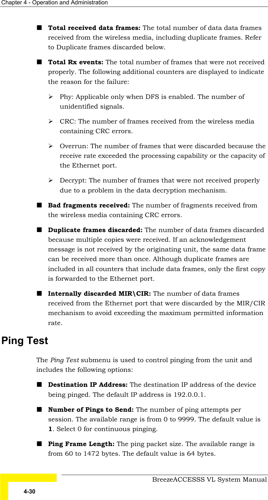 Chapter  4 - Operation and Administration     BreezeACCESSS VL System Manual 4-30 ! Total received data frames: The total number of data data frames received from the wireless media, including duplicate frames. Refer to Duplicate frames discarded below.  ! Total Rx events: The total number of frames that were not received properly. The following additional counters are displayed to indicate the reason for the failure: # Phy: Applicable only when DFS is enabled. The number of unidentified signals. # CRC: The number of frames received from the wireless media containing CRC errors. # Overrun: The number of frames that were discarded because the receive rate exceeded the processing capability or the capacity of the Ethernet port. # Decrypt: The number of frames that were not received properly due to a problem in the data decryption mechanism. ! Bad fragments received: The number of fragments received from the wireless media containing CRC errors. ! Duplicate frames discarded: The number of data frames discarded because multiple copies were received. If an acknowledgement message is not received by the originating unit, the same data frame can be received more than once. Although duplicate frames are included in all counters that include data frames, only the first copy is forwarded to the Ethernet port. ! Internally discarded MIR\CIR: The number of data frames received from the Ethernet port that were discarded by the MIR/CIR mechanism to avoid exceeding the maximum permitted information rate. Ping Test The Ping Test submenu is used to control pinging from the unit and includes the following options: ! Destination IP Address: The destination IP address of the device being pinged. The default IP address is 192.0.0.1. ! Number of Pings to Send: The number of ping attempts per session. The available range is from 0 to 9999. The default value is 1. Select 0 for continuous pinging. ! Ping Frame Length: The ping packet size. The available range is from 60 to 1472 bytes. The default value is 64 bytes. 