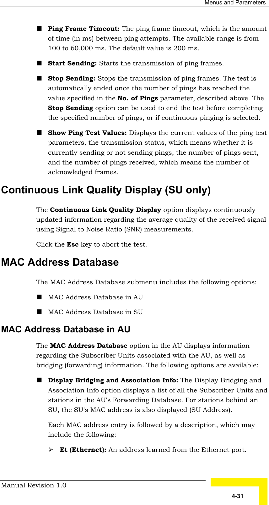  Menus and Parameters Manual Revision 1.0   4-31 ! Ping Frame Timeout: The ping frame timeout, which is the amount of time (in ms) between ping attempts. The available range is from 100 to 60,000 ms. The default value is 200 ms. ! Start Sending: Starts the transmission of ping frames. ! Stop Sending: Stops the transmission of ping frames. The test is automatically ended once the number of pings has reached the value specified in the No. of Pings parameter, described above. The Stop Sending option can be used to end the test before completing the specified number of pings, or if continuous pinging is selected. ! Show Ping Test Values: Displays the current values of the ping test parameters, the transmission status, which means whether it is currently sending or not sending pings, the number of pings sent, and the number of pings received, which means the number of acknowledged frames. Continuous Link Quality Display (SU only) The Continuous Link Quality Display option displays continuously updated information regarding the average quality of the received signal using Signal to Noise Ratio (SNR) measurements.  Click the Esc key to abort the test. MAC Address Database The MAC Address Database submenu includes the following options: ! MAC Address Database in AU ! MAC Address Database in SU MAC Address Database in AU  The MAC Address Database option in the AU displays information regarding the Subscriber Units associated with the AU, as well as bridging (forwarding) information. The following options are available: ! Display Bridging and Association Info: The Display Bridging and Association Info option displays a list of all the Subscriber Units and stations in the AU&apos;s Forwarding Database. For stations behind an SU, the SU&apos;s MAC address is also displayed (SU Address). Each MAC address entry is followed by a description, which may include the following: # Et (Ethernet): An address learned from the Ethernet port. 