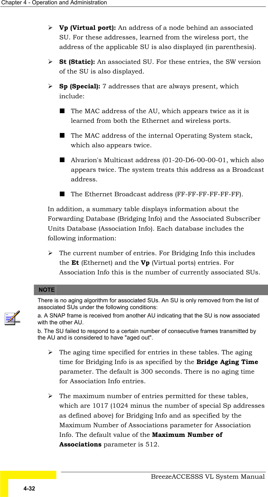 Chapter  4 - Operation and Administration     BreezeACCESSS VL System Manual 4-32 # Vp (Virtual port): An address of a node behind an associated SU. For these addresses, learned from the wireless port, the address of the applicable SU is also displayed (in parenthesis). # St (Static): An associated SU. For these entries, the SW version of the SU is also displayed. # Sp (Special): 7 addresses that are always present, which include: ! The MAC address of the AU, which appears twice as it is learned from both the Ethernet and wireless ports. ! The MAC address of the internal Operating System stack, which also appears twice.  ! Alvarion&apos;s Multicast address (01-20-D6-00-00-01, which also appears twice. The system treats this address as a Broadcast address. ! The Ethernet Broadcast address (FF-FF-FF-FF-FF-FF). In addition, a summary table displays information about the Forwarding Database (Bridging Info) and the Associated Subscriber Units Database (Association Info). Each database includes the following information: # The current number of entries. For Bridging Info this includes the Et (Ethernet) and the Vp (Virtual ports) entries. For Association Info this is the number of currently associated SUs.   NOTE    There is no aging algorithm for associated SUs. An SU is only removed from the list of associated SUs under the following conditions: a. A SNAP frame is received from another AU indicating that the SU is now associated with the other AU. b. The SU failed to respond to a certain number of consecutive frames transmitted by the AU and is considered to have &quot;aged out&quot;. # The aging time specified for entries in these tables. The aging time for Bridging Info is as specified by the Bridge Aging Time parameter. The default is 300 seconds. There is no aging time for Association Info entries. # The maximum number of entries permitted for these tables, which are 1017 (1024 minus the number of special Sp addresses as defined above) for Bridging Info and as specified by the Maximum Number of Associations parameter for Association Info. The default value of the Maximum Number of Associations parameter is 512. 