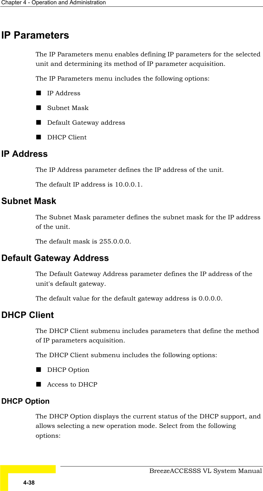 Chapter  4 - Operation and Administration     BreezeACCESSS VL System Manual 4-38 IP Parameters The IP Parameters menu enables defining IP parameters for the selected unit and determining its method of IP parameter acquisition.  The IP Parameters menu includes the following options: ! IP Address ! Subnet Mask ! Default Gateway address ! DHCP Client IP Address The IP Address parameter defines the IP address of the unit. The default IP address is 10.0.0.1.  Subnet Mask The Subnet Mask parameter defines the subnet mask for the IP address of the unit. The default mask is 255.0.0.0.  Default Gateway Address The Default Gateway Address parameter defines the IP address of the unit&apos;s default gateway. The default value for the default gateway address is 0.0.0.0.  DHCP Client The DHCP Client submenu includes parameters that define the method of IP parameters acquisition.  The DHCP Client submenu includes the following options: ! DHCP Option ! Access to DHCP DHCP Option The DHCP Option displays the current status of the DHCP support, and allows selecting a new operation mode. Select from the following options: 