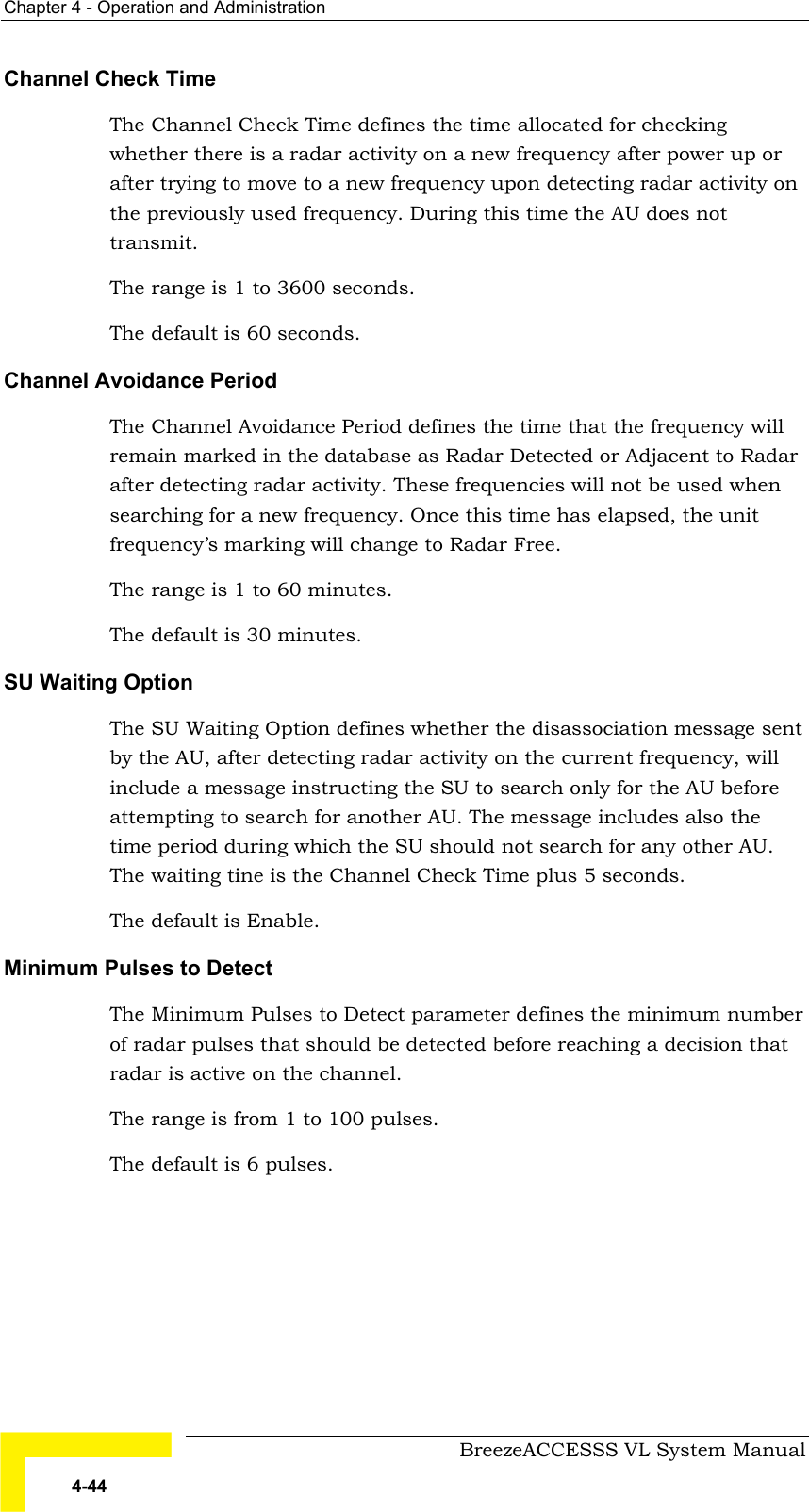 Chapter  4 - Operation and Administration     BreezeACCESSS VL System Manual 4-44 Channel Check Time The Channel Check Time defines the time allocated for checking whether there is a radar activity on a new frequency after power up or after trying to move to a new frequency upon detecting radar activity on the previously used frequency. During this time the AU does not transmit. The range is 1 to 3600 seconds. The default is 60 seconds. Channel Avoidance Period The Channel Avoidance Period defines the time that the frequency will remain marked in the database as Radar Detected or Adjacent to Radar after detecting radar activity. These frequencies will not be used when searching for a new frequency. Once this time has elapsed, the unit frequency’s marking will change to Radar Free. The range is 1 to 60 minutes. The default is 30 minutes. SU Waiting Option The SU Waiting Option defines whether the disassociation message sent by the AU, after detecting radar activity on the current frequency, will include a message instructing the SU to search only for the AU before attempting to search for another AU. The message includes also the time period during which the SU should not search for any other AU. The waiting tine is the Channel Check Time plus 5 seconds. The default is Enable. Minimum Pulses to Detect The Minimum Pulses to Detect parameter defines the minimum number of radar pulses that should be detected before reaching a decision that radar is active on the channel. The range is from 1 to 100 pulses. The default is 6 pulses. 