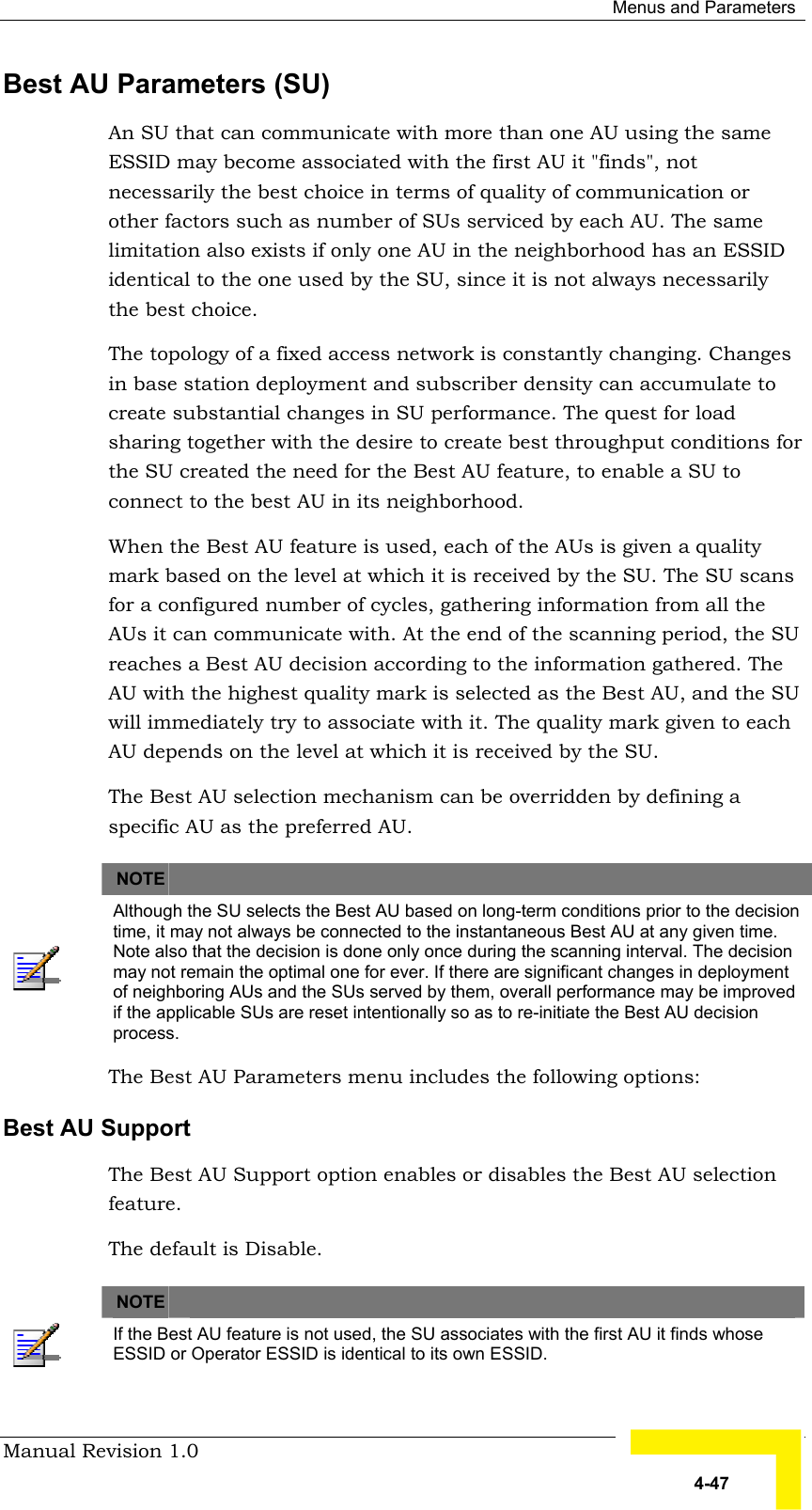  Menus and Parameters Manual Revision 1.0   4-47 Best AU Parameters (SU) An SU that can communicate with more than one AU using the same ESSID may become associated with the first AU it &quot;finds&quot;, not necessarily the best choice in terms of quality of communication or other factors such as number of SUs serviced by each AU. The same limitation also exists if only one AU in the neighborhood has an ESSID identical to the one used by the SU, since it is not always necessarily the best choice.  The topology of a fixed access network is constantly changing. Changes in base station deployment and subscriber density can accumulate to create substantial changes in SU performance. The quest for load sharing together with the desire to create best throughput conditions for the SU created the need for the Best AU feature, to enable a SU to connect to the best AU in its neighborhood.  When the Best AU feature is used, each of the AUs is given a quality mark based on the level at which it is received by the SU. The SU scans for a configured number of cycles, gathering information from all the AUs it can communicate with. At the end of the scanning period, the SU reaches a Best AU decision according to the information gathered. The AU with the highest quality mark is selected as the Best AU, and the SU will immediately try to associate with it. The quality mark given to each AU depends on the level at which it is received by the SU. The Best AU selection mechanism can be overridden by defining a specific AU as the preferred AU.     NOTE    Although the SU selects the Best AU based on long-term conditions prior to the decision time, it may not always be connected to the instantaneous Best AU at any given time. Note also that the decision is done only once during the scanning interval. The decision may not remain the optimal one for ever. If there are significant changes in deployment of neighboring AUs and the SUs served by them, overall performance may be improved if the applicable SUs are reset intentionally so as to re-initiate the Best AU decision process. The Best AU Parameters menu includes the following options: Best AU Support The Best AU Support option enables or disables the Best AU selection feature.  The default is Disable.    NOTE    If the Best AU feature is not used, the SU associates with the first AU it finds whose ESSID or Operator ESSID is identical to its own ESSID. 