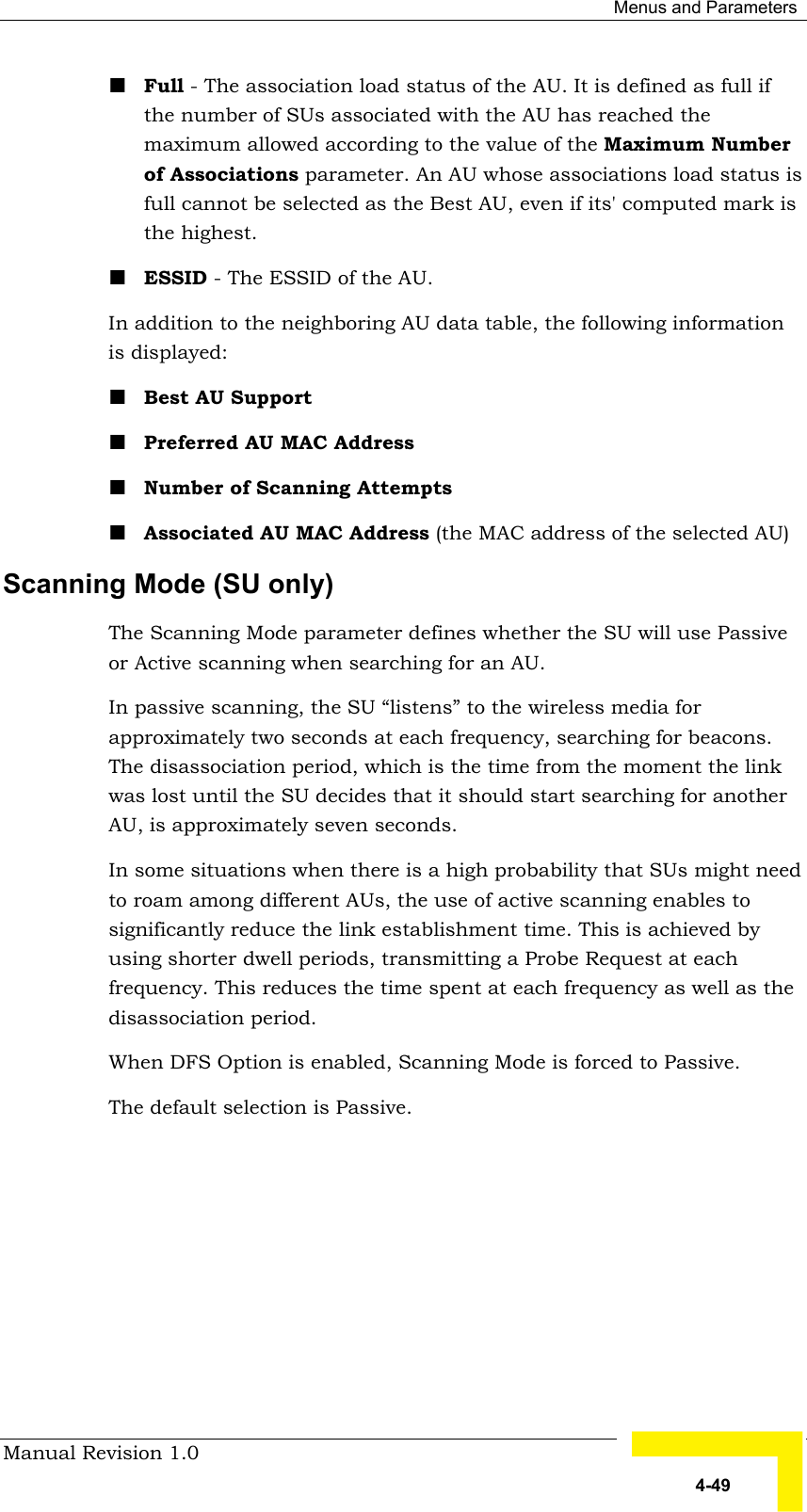  Menus and Parameters Manual Revision 1.0   4-49 ! Full - The association load status of the AU. It is defined as full if the number of SUs associated with the AU has reached the maximum allowed according to the value of the Maximum Number of Associations parameter. An AU whose associations load status is full cannot be selected as the Best AU, even if its&apos; computed mark is the highest. ! ESSID - The ESSID of the AU.  In addition to the neighboring AU data table, the following information is displayed: ! Best AU Support ! Preferred AU MAC Address ! Number of Scanning Attempts ! Associated AU MAC Address (the MAC address of the selected AU)  Scanning Mode (SU only) The Scanning Mode parameter defines whether the SU will use Passive or Active scanning when searching for an AU.  In passive scanning, the SU “listens” to the wireless media for approximately two seconds at each frequency, searching for beacons. The disassociation period, which is the time from the moment the link was lost until the SU decides that it should start searching for another AU, is approximately seven seconds. In some situations when there is a high probability that SUs might need to roam among different AUs, the use of active scanning enables to significantly reduce the link establishment time. This is achieved by using shorter dwell periods, transmitting a Probe Request at each frequency. This reduces the time spent at each frequency as well as the disassociation period. When DFS Option is enabled, Scanning Mode is forced to Passive. The default selection is Passive. 