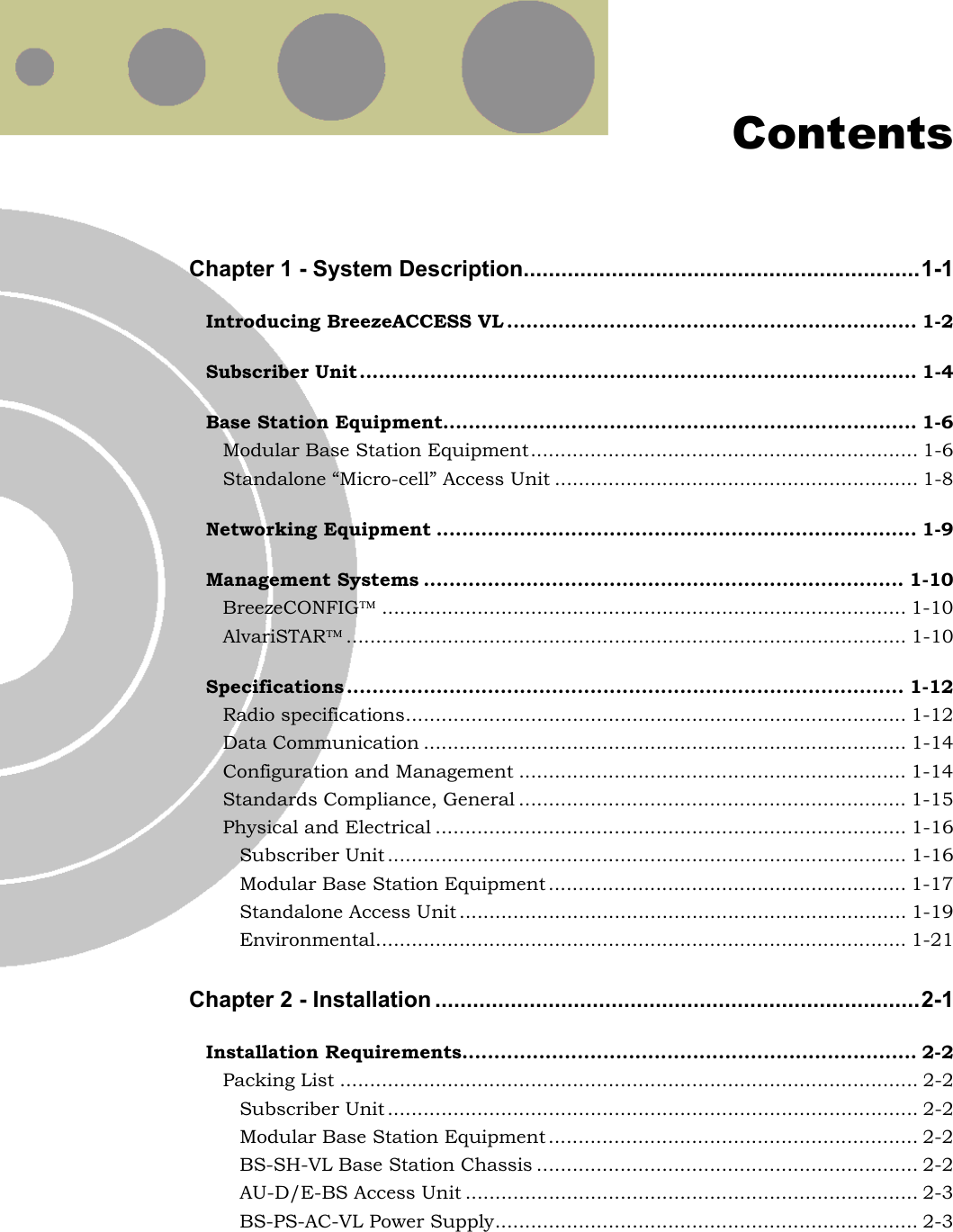   Contents Chapter 1 - System Description...............................................................1-1 Introducing BreezeACCESS VL ................................................................ 1-2 Subscriber Unit....................................................................................... 1-4 Base Station Equipment.......................................................................... 1-6 Modular Base Station Equipment................................................................. 1-6 Standalone “Micro-cell” Access Unit ............................................................. 1-8 Networking Equipment ........................................................................... 1-9 Management Systems ........................................................................... 1-10 BreezeCONFIG........................................................................................ 1-10 AlvariSTAR.............................................................................................. 1-10 Specifications ....................................................................................... 1-12 Radio specifications.................................................................................... 1-12 Data Communication ................................................................................. 1-14 Configuration and Management ................................................................. 1-14 Standards Compliance, General ................................................................. 1-15 Physical and Electrical ............................................................................... 1-16 Subscriber Unit ....................................................................................... 1-16 Modular Base Station Equipment ............................................................ 1-17 Standalone Access Unit ........................................................................... 1-19 Environmental......................................................................................... 1-21 Chapter 2 - Installation .............................................................................2-1 Installation Requirements....................................................................... 2-2 Packing List ................................................................................................. 2-2 Subscriber Unit ......................................................................................... 2-2 Modular Base Station Equipment .............................................................. 2-2 BS-SH-VL Base Station Chassis ................................................................ 2-2 AU-D/E-BS Access Unit ............................................................................ 2-3 BS-PS-AC-VL Power Supply....................................................................... 2-3 