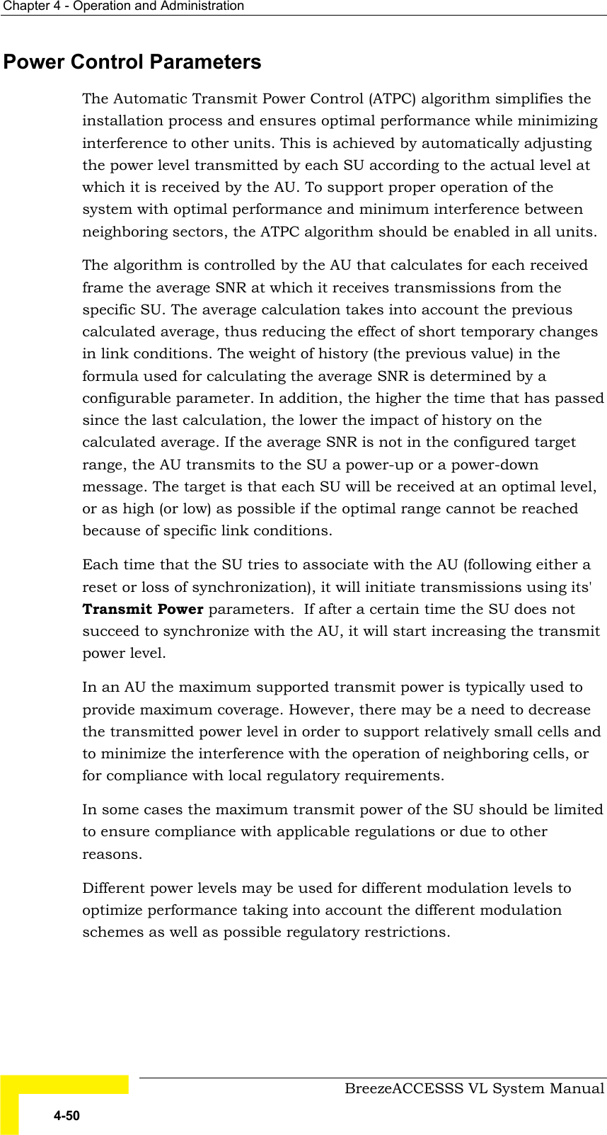 Chapter  4 - Operation and Administration     BreezeACCESSS VL System Manual 4-50 Power Control Parameters The Automatic Transmit Power Control (ATPC) algorithm simplifies the installation process and ensures optimal performance while minimizing interference to other units. This is achieved by automatically adjusting the power level transmitted by each SU according to the actual level at which it is received by the AU. To support proper operation of the system with optimal performance and minimum interference between neighboring sectors, the ATPC algorithm should be enabled in all units. The algorithm is controlled by the AU that calculates for each received frame the average SNR at which it receives transmissions from the specific SU. The average calculation takes into account the previous calculated average, thus reducing the effect of short temporary changes in link conditions. The weight of history (the previous value) in the formula used for calculating the average SNR is determined by a configurable parameter. In addition, the higher the time that has passed since the last calculation, the lower the impact of history on the calculated average. If the average SNR is not in the configured target range, the AU transmits to the SU a power-up or a power-down message. The target is that each SU will be received at an optimal level, or as high (or low) as possible if the optimal range cannot be reached because of specific link conditions.  Each time that the SU tries to associate with the AU (following either a reset or loss of synchronization), it will initiate transmissions using its&apos; Transmit Power parameters.  If after a certain time the SU does not succeed to synchronize with the AU, it will start increasing the transmit power level.  In an AU the maximum supported transmit power is typically used to provide maximum coverage. However, there may be a need to decrease the transmitted power level in order to support relatively small cells and to minimize the interference with the operation of neighboring cells, or for compliance with local regulatory requirements. In some cases the maximum transmit power of the SU should be limited to ensure compliance with applicable regulations or due to other reasons.  Different power levels may be used for different modulation levels to optimize performance taking into account the different modulation schemes as well as possible regulatory restrictions.  