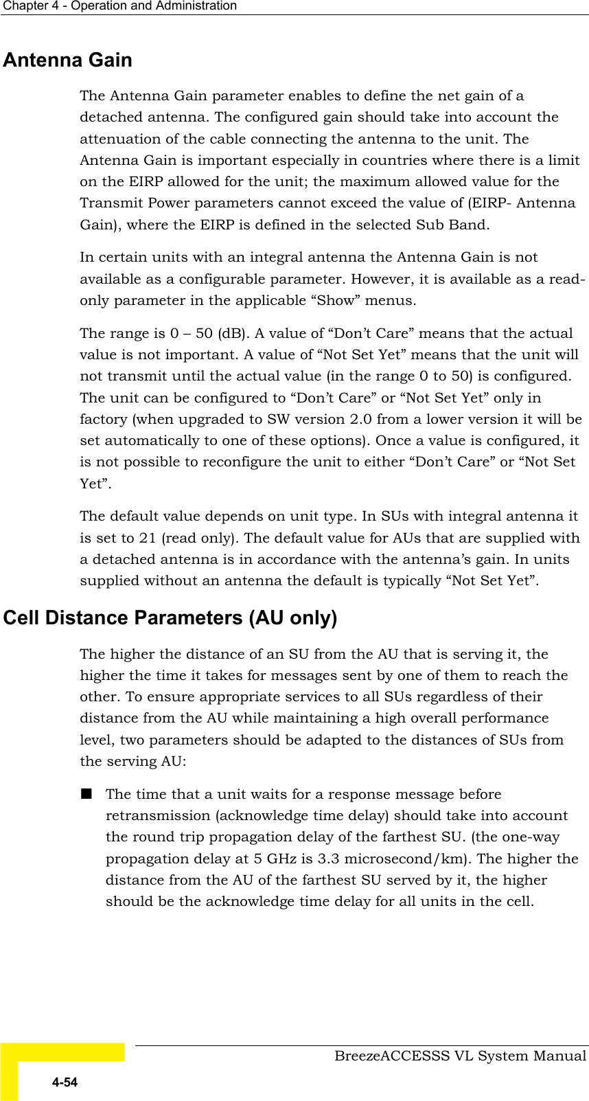 Chapter  4 - Operation and Administration     BreezeACCESSS VL System Manual 4-54 Antenna Gain The Antenna Gain parameter enables to define the net gain of a detached antenna. The configured gain should take into account the attenuation of the cable connecting the antenna to the unit. The Antenna Gain is important especially in countries where there is a limit on the EIRP allowed for the unit; the maximum allowed value for the Transmit Power parameters cannot exceed the value of (EIRP- Antenna Gain), where the EIRP is defined in the selected Sub Band. In certain units with an integral antenna the Antenna Gain is not available as a configurable parameter. However, it is available as a read-only parameter in the applicable “Show” menus. The range is 0 – 50 (dB). A value of “Don’t Care” means that the actual value is not important. A value of “Not Set Yet” means that the unit will not transmit until the actual value (in the range 0 to 50) is configured. The unit can be configured to “Don’t Care” or “Not Set Yet” only in factory (when upgraded to SW version 2.0 from a lower version it will be set automatically to one of these options). Once a value is configured, it is not possible to reconfigure the unit to either “Don’t Care” or “Not Set Yet”. The default value depends on unit type. In SUs with integral antenna it is set to 21 (read only). The default value for AUs that are supplied with a detached antenna is in accordance with the antenna’s gain. In units supplied without an antenna the default is typically “Not Set Yet”. Cell Distance Parameters (AU only) The higher the distance of an SU from the AU that is serving it, the higher the time it takes for messages sent by one of them to reach the other. To ensure appropriate services to all SUs regardless of their distance from the AU while maintaining a high overall performance level, two parameters should be adapted to the distances of SUs from the serving AU: ! The time that a unit waits for a response message before retransmission (acknowledge time delay) should take into account the round trip propagation delay of the farthest SU. (the one-way propagation delay at 5 GHz is 3.3 microsecond/km). The higher the distance from the AU of the farthest SU served by it, the higher should be the acknowledge time delay for all units in the cell. 