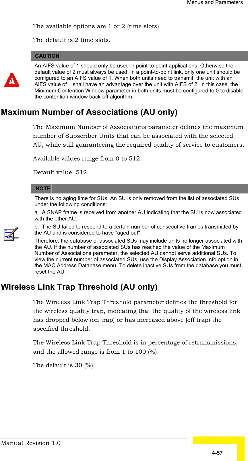  Menus and Parameters Manual Revision 1.0   4-57 The available options are 1 or 2 (time slots).  The default is 2 time slots.   CAUTION    An AIFS value of 1 should only be used in point-to-point applications. Otherwise the default value of 2 must always be used. In a point-to-point link, only one unit should be configured to an AIFS value of 1. When both units need to transmit, the unit with an AIFS value of 1 shall have an advantage over the unit with AIFS of 2. In this case, the Minimum Contention Window parameter in both units must be configured to 0 to disable the contention window back-off algorithm. Maximum Number of Associations (AU only) The Maximum Number of Associations parameter defines the maximum number of Subscriber Units that can be associated with the selected AU, while still guaranteeing the required quality of service to customers.  Available values range from 0 to 512.  Default value: 512.      NOTE    There is no aging time for SUs. An SU is only removed from the list of associated SUs under the following conditions: a.  A SNAP frame is received from another AU indicating that the SU is now associated with the other AU. b.  The SU failed to respond to a certain number of consecutive frames transmitted by the AU and is considered to have &quot;aged out&quot;.  Therefore, the database of associated SUs may include units no longer associated with the AU. If the number of associated SUs has reached the value of the Maximum Number of Associations parameter, the selected AU cannot serve additional SUs. To view the current number of associated SUs, use the Display Association Info option in the MAC Address Database menu. To delete inactive SUs from the database you must reset the AU. Wireless Link Trap Threshold (AU only) The Wireless Link Trap Threshold parameter defines the threshold for the wireless quality trap, indicating that the quality of the wireless link has dropped below (on trap) or has increased above (off trap) the specified threshold. The Wireless Link Trap Threshold is in percentage of retransmissions, and the allowed range is from 1 to 100 (%). The default is 30 (%). 