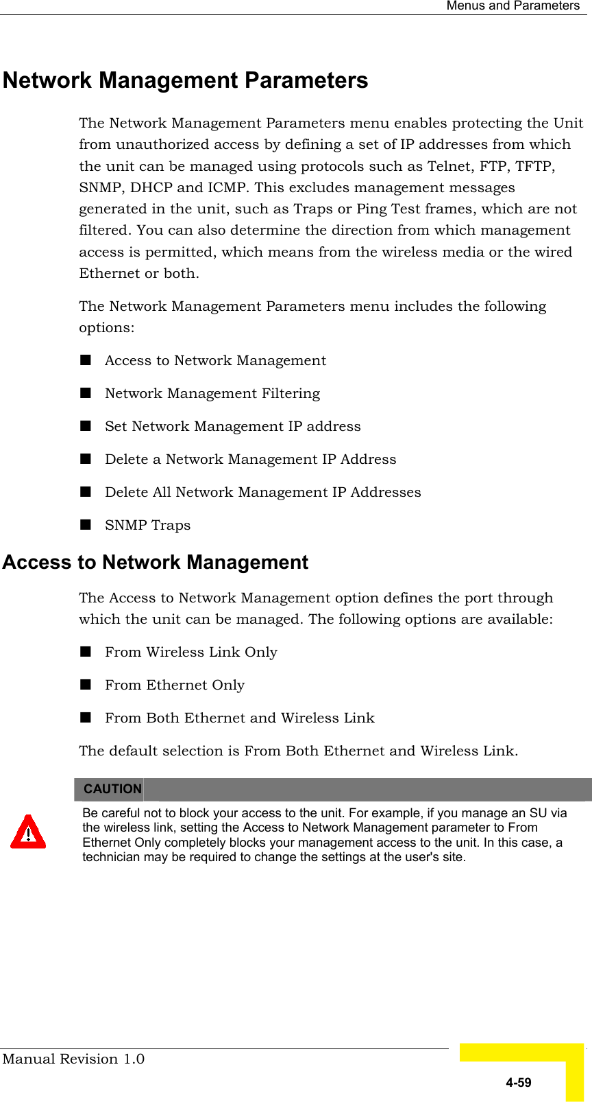 Menus and Parameters Manual Revision 1.0   4-59 Network Management Parameters  The Network Management Parameters menu enables protecting the Unit from unauthorized access by defining a set of IP addresses from which the unit can be managed using protocols such as Telnet, FTP, TFTP, SNMP, DHCP and ICMP. This excludes management messages generated in the unit, such as Traps or Ping Test frames, which are not filtered. You can also determine the direction from which management access is permitted, which means from the wireless media or the wired Ethernet or both. The Network Management Parameters menu includes the following options: ! Access to Network Management ! Network Management Filtering ! Set Network Management IP address ! Delete a Network Management IP Address ! Delete All Network Management IP Addresses ! SNMP Traps Access to Network Management  The Access to Network Management option defines the port through which the unit can be managed. The following options are available: ! From Wireless Link Only ! From Ethernet Only ! From Both Ethernet and Wireless Link The default selection is From Both Ethernet and Wireless Link.    CAUTION    Be careful not to block your access to the unit. For example, if you manage an SU via the wireless link, setting the Access to Network Management parameter to From Ethernet Only completely blocks your management access to the unit. In this case, a technician may be required to change the settings at the user&apos;s site. 