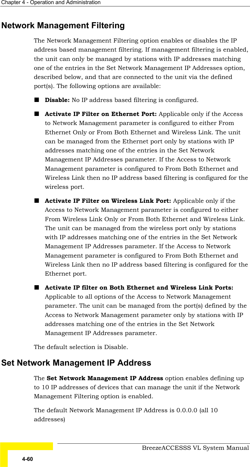 Chapter  4 - Operation and Administration     BreezeACCESSS VL System Manual 4-60 Network Management Filtering The Network Management Filtering option enables or disables the IP address based management filtering. If management filtering is enabled, the unit can only be managed by stations with IP addresses matching one of the entries in the Set Network Management IP Addresses option, described below, and that are connected to the unit via the defined port(s). The following options are available: ! Disable: No IP address based filtering is configured. ! Activate IP Filter on Ethernet Port: Applicable only if the Access to Network Management parameter is configured to either From Ethernet Only or From Both Ethernet and Wireless Link. The unit can be managed from the Ethernet port only by stations with IP addresses matching one of the entries in the Set Network Management IP Addresses parameter. If the Access to Network Management parameter is configured to From Both Ethernet and Wireless Link then no IP address based filtering is configured for the wireless port. ! Activate IP Filter on Wireless Link Port: Applicable only if the Access to Network Management parameter is configured to either From Wireless Link Only or From Both Ethernet and Wireless Link. The unit can be managed from the wireless port only by stations with IP addresses matching one of the entries in the Set Network Management IP Addresses parameter. If the Access to Network Management parameter is configured to From Both Ethernet and Wireless Link then no IP address based filtering is configured for the Ethernet port. ! Activate IP filter on Both Ethernet and Wireless Link Ports: Applicable to all options of the Access to Network Management parameter. The unit can be managed from the port(s) defined by the Access to Network Management parameter only by stations with IP addresses matching one of the entries in the Set Network Management IP Addresses parameter. The default selection is Disable. Set Network Management IP Address The Set Network Management IP Address option enables defining up to 10 IP addresses of devices that can manage the unit if the Network Management Filtering option is enabled. The default Network Management IP Address is 0.0.0.0 (all 10 addresses) 