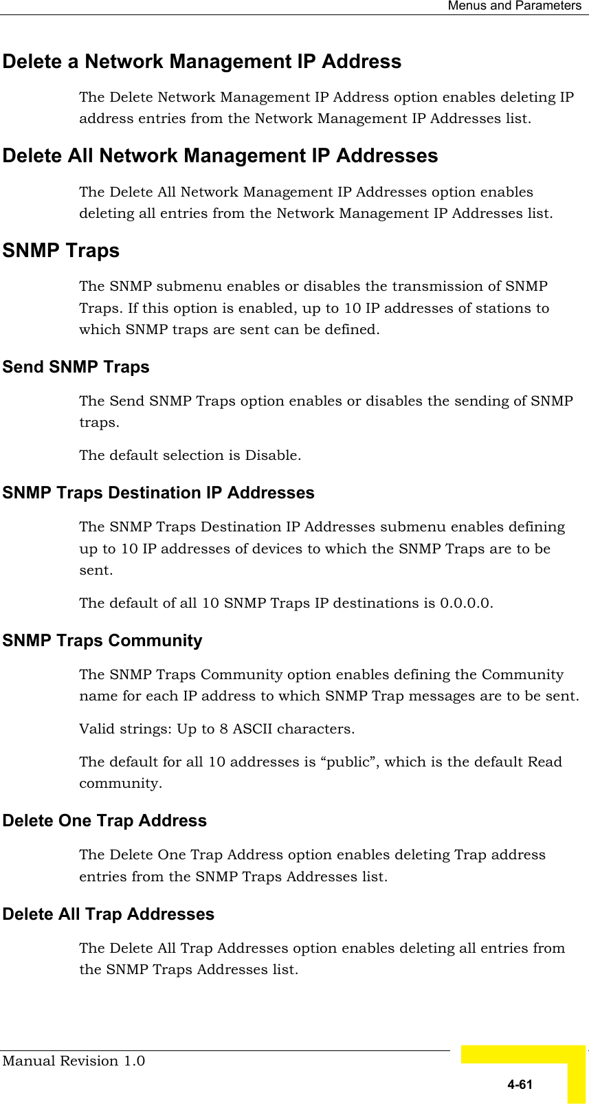  Menus and Parameters Manual Revision 1.0   4-61 Delete a Network Management IP Address The Delete Network Management IP Address option enables deleting IP address entries from the Network Management IP Addresses list. Delete All Network Management IP Addresses The Delete All Network Management IP Addresses option enables deleting all entries from the Network Management IP Addresses list. SNMP Traps The SNMP submenu enables or disables the transmission of SNMP Traps. If this option is enabled, up to 10 IP addresses of stations to which SNMP traps are sent can be defined. Send SNMP Traps The Send SNMP Traps option enables or disables the sending of SNMP traps.  The default selection is Disable. SNMP Traps Destination IP Addresses The SNMP Traps Destination IP Addresses submenu enables defining up to 10 IP addresses of devices to which the SNMP Traps are to be sent. The default of all 10 SNMP Traps IP destinations is 0.0.0.0. SNMP Traps Community The SNMP Traps Community option enables defining the Community name for each IP address to which SNMP Trap messages are to be sent. Valid strings: Up to 8 ASCII characters. The default for all 10 addresses is “public”, which is the default Read community.  Delete One Trap Address The Delete One Trap Address option enables deleting Trap address entries from the SNMP Traps Addresses list. Delete All Trap Addresses The Delete All Trap Addresses option enables deleting all entries from the SNMP Traps Addresses list. 