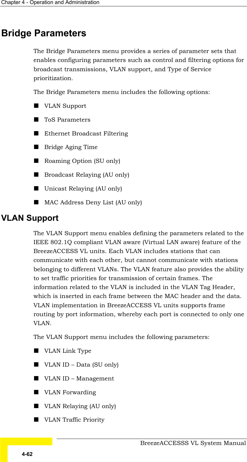 Chapter  4 - Operation and Administration     BreezeACCESSS VL System Manual 4-62 Bridge Parameters The Bridge Parameters menu provides a series of parameter sets that enables configuring parameters such as control and filtering options for broadcast transmissions, VLAN support, and Type of Service prioritization. The Bridge Parameters menu includes the following options: ! VLAN Support ! ToS Parameters ! Ethernet Broadcast Filtering ! Bridge Aging Time ! Roaming Option (SU only) ! Broadcast Relaying (AU only) ! Unicast Relaying (AU only) ! MAC Address Deny List (AU only) VLAN Support The VLAN Support menu enables defining the parameters related to the IEEE 802.1Q compliant VLAN aware (Virtual LAN aware) feature of the BreezeACCESS VL units. Each VLAN includes stations that can communicate with each other, but cannot communicate with stations belonging to different VLANs. The VLAN feature also provides the ability to set traffic priorities for transmission of certain frames. The information related to the VLAN is included in the VLAN Tag Header, which is inserted in each frame between the MAC header and the data. VLAN implementation in BreezeACCESS VL units supports frame routing by port information, whereby each port is connected to only one VLAN. The VLAN Support menu includes the following parameters: ! VLAN Link Type ! VLAN ID – Data (SU only) ! VLAN ID – Management ! VLAN Forwarding ! VLAN Relaying (AU only) ! VLAN Traffic Priority 