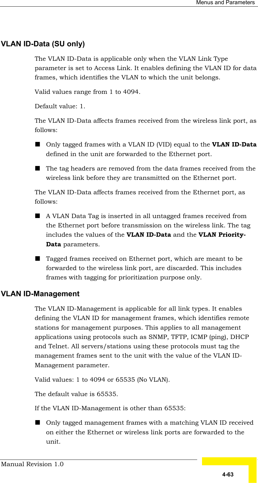  Menus and Parameters Manual Revision 1.0   4-63  VLAN ID-Data (SU only)  The VLAN ID-Data is applicable only when the VLAN Link Type parameter is set to Access Link. It enables defining the VLAN ID for data frames, which identifies the VLAN to which the unit belongs. Valid values range from 1 to 4094.  Default value: 1. The VLAN ID-Data affects frames received from the wireless link port, as follows:  ! Only tagged frames with a VLAN ID (VID) equal to the VLAN ID-Data defined in the unit are forwarded to the Ethernet port. ! The tag headers are removed from the data frames received from the wireless link before they are transmitted on the Ethernet port. The VLAN ID-Data affects frames received from the Ethernet port, as follows: ! A VLAN Data Tag is inserted in all untagged frames received from the Ethernet port before transmission on the wireless link. The tag includes the values of the VLAN ID-Data and the VLAN Priority-  Data parameters. ! Tagged frames received on Ethernet port, which are meant to be forwarded to the wireless link port, are discarded. This includes frames with tagging for prioritization purpose only. VLAN ID-Management  The VLAN ID-Management is applicable for all link types. It enables defining the VLAN ID for management frames, which identifies remote stations for management purposes. This applies to all management applications using protocols such as SNMP, TFTP, ICMP (ping), DHCP and Telnet. All servers/stations using these protocols must tag the management frames sent to the unit with the value of the VLAN ID- Management parameter.  Valid values: 1 to 4094 or 65535 (No VLAN).  The default value is 65535. If the VLAN ID-Management is other than 65535: ! Only tagged management frames with a matching VLAN ID received on either the Ethernet or wireless link ports are forwarded to the unit.  