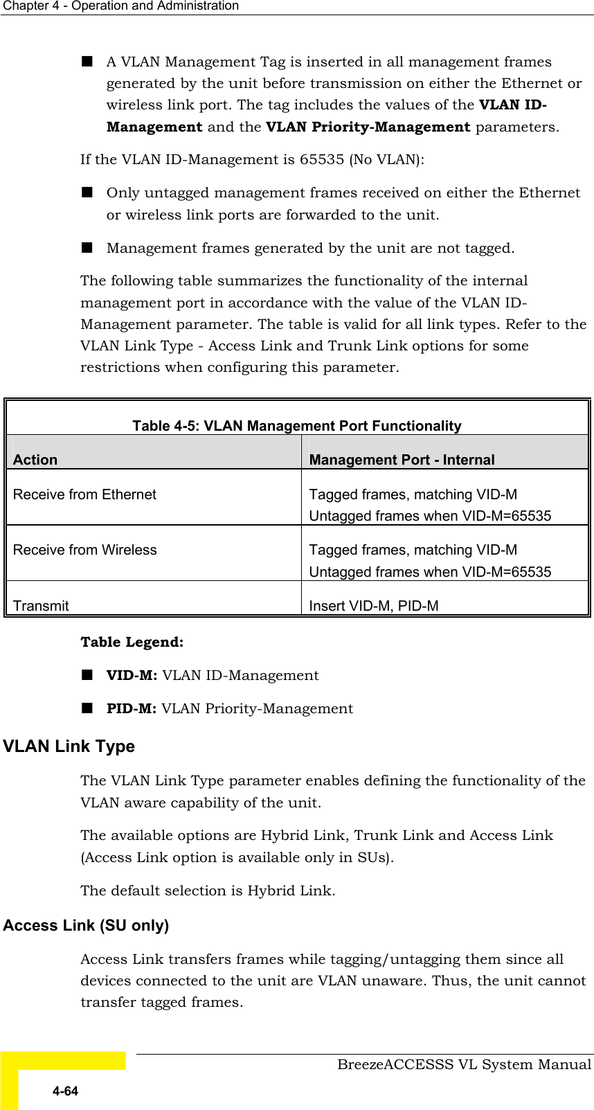 Chapter  4 - Operation and Administration     BreezeACCESSS VL System Manual 4-64 ! A VLAN Management Tag is inserted in all management frames generated by the unit before transmission on either the Ethernet or wireless link port. The tag includes the values of the VLAN ID- Management and the VLAN Priority-Management parameters. If the VLAN ID-Management is 65535 (No VLAN):  ! Only untagged management frames received on either the Ethernet or wireless link ports are forwarded to the unit.  ! Management frames generated by the unit are not tagged. The following table summarizes the functionality of the internal management port in accordance with the value of the VLAN ID-   Management parameter. The table is valid for all link types. Refer to the VLAN Link Type - Access Link and Trunk Link options for some restrictions when configuring this parameter.  Table   4-5: VLAN Management Port Functionality Action  Management Port - Internal Receive from Ethernet   Tagged frames, matching VID-M Untagged frames when VID-M=65535 Receive from Wireless  Tagged frames, matching VID-M Untagged frames when VID-M=65535 Transmit  Insert VID-M, PID-M Table Legend:  ! VID-M: VLAN ID-Management  ! PID-M: VLAN Priority-Management VLAN Link Type  The VLAN Link Type parameter enables defining the functionality of the VLAN aware capability of the unit.  The available options are Hybrid Link, Trunk Link and Access Link (Access Link option is available only in SUs).  The default selection is Hybrid Link. Access Link (SU only) Access Link transfers frames while tagging/untagging them since all devices connected to the unit are VLAN unaware. Thus, the unit cannot transfer tagged frames. 