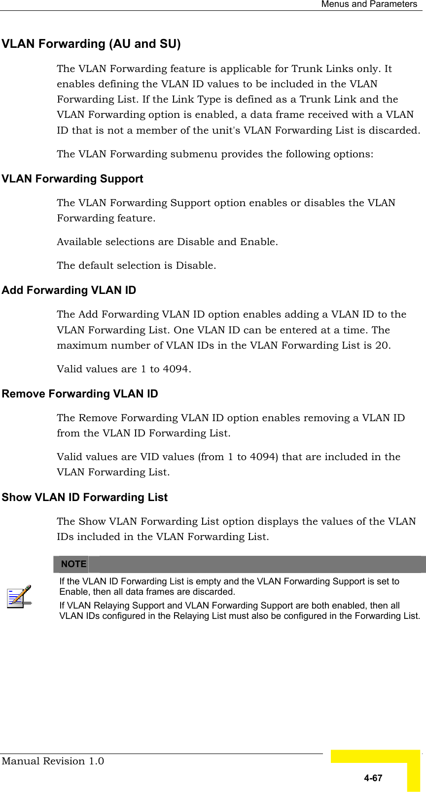  Menus and Parameters Manual Revision 1.0   4-67 VLAN Forwarding (AU and SU) The VLAN Forwarding feature is applicable for Trunk Links only. It enables defining the VLAN ID values to be included in the VLAN Forwarding List. If the Link Type is defined as a Trunk Link and the VLAN Forwarding option is enabled, a data frame received with a VLAN ID that is not a member of the unit&apos;s VLAN Forwarding List is discarded.  The VLAN Forwarding submenu provides the following options: VLAN Forwarding Support The VLAN Forwarding Support option enables or disables the VLAN Forwarding feature.  Available selections are Disable and Enable.  The default selection is Disable. Add Forwarding VLAN ID The Add Forwarding VLAN ID option enables adding a VLAN ID to the VLAN Forwarding List. One VLAN ID can be entered at a time. The maximum number of VLAN IDs in the VLAN Forwarding List is 20.  Valid values are 1 to 4094. Remove Forwarding VLAN ID The Remove Forwarding VLAN ID option enables removing a VLAN ID from the VLAN ID Forwarding List. Valid values are VID values (from 1 to 4094) that are included in the VLAN Forwarding List. Show VLAN ID Forwarding List The Show VLAN Forwarding List option displays the values of the VLAN IDs included in the VLAN Forwarding List.    NOTE    If the VLAN ID Forwarding List is empty and the VLAN Forwarding Support is set to Enable, then all data frames are discarded. If VLAN Relaying Support and VLAN Forwarding Support are both enabled, then all VLAN IDs configured in the Relaying List must also be configured in the Forwarding List. 