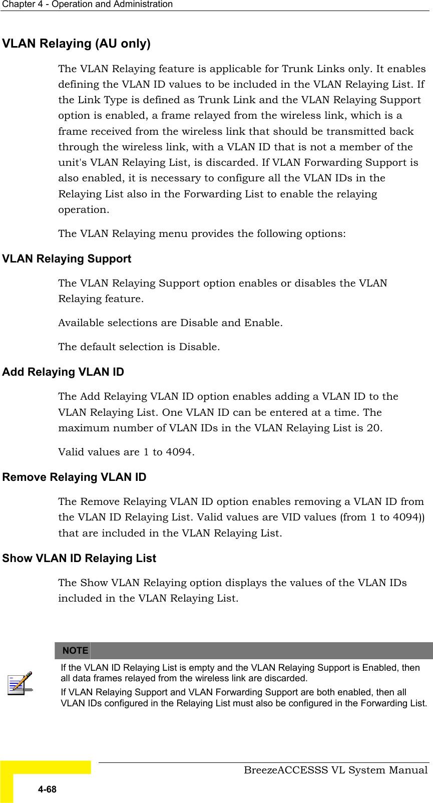 Chapter  4 - Operation and Administration     BreezeACCESSS VL System Manual 4-68 VLAN Relaying (AU only) The VLAN Relaying feature is applicable for Trunk Links only. It enables defining the VLAN ID values to be included in the VLAN Relaying List. If the Link Type is defined as Trunk Link and the VLAN Relaying Support option is enabled, a frame relayed from the wireless link, which is a frame received from the wireless link that should be transmitted back through the wireless link, with a VLAN ID that is not a member of the unit&apos;s VLAN Relaying List, is discarded. If VLAN Forwarding Support is also enabled, it is necessary to configure all the VLAN IDs in the Relaying List also in the Forwarding List to enable the relaying operation. The VLAN Relaying menu provides the following options: VLAN Relaying Support The VLAN Relaying Support option enables or disables the VLAN Relaying feature.  Available selections are Disable and Enable.  The default selection is Disable. Add Relaying VLAN ID The Add Relaying VLAN ID option enables adding a VLAN ID to the VLAN Relaying List. One VLAN ID can be entered at a time. The maximum number of VLAN IDs in the VLAN Relaying List is 20.  Valid values are 1 to 4094. Remove Relaying VLAN ID The Remove Relaying VLAN ID option enables removing a VLAN ID from the VLAN ID Relaying List. Valid values are VID values (from 1 to 4094)) that are included in the VLAN Relaying List. Show VLAN ID Relaying List The Show VLAN Relaying option displays the values of the VLAN IDs included in the VLAN Relaying List.      NOTE    If the VLAN ID Relaying List is empty and the VLAN Relaying Support is Enabled, then all data frames relayed from the wireless link are discarded.  If VLAN Relaying Support and VLAN Forwarding Support are both enabled, then all VLAN IDs configured in the Relaying List must also be configured in the Forwarding List. 