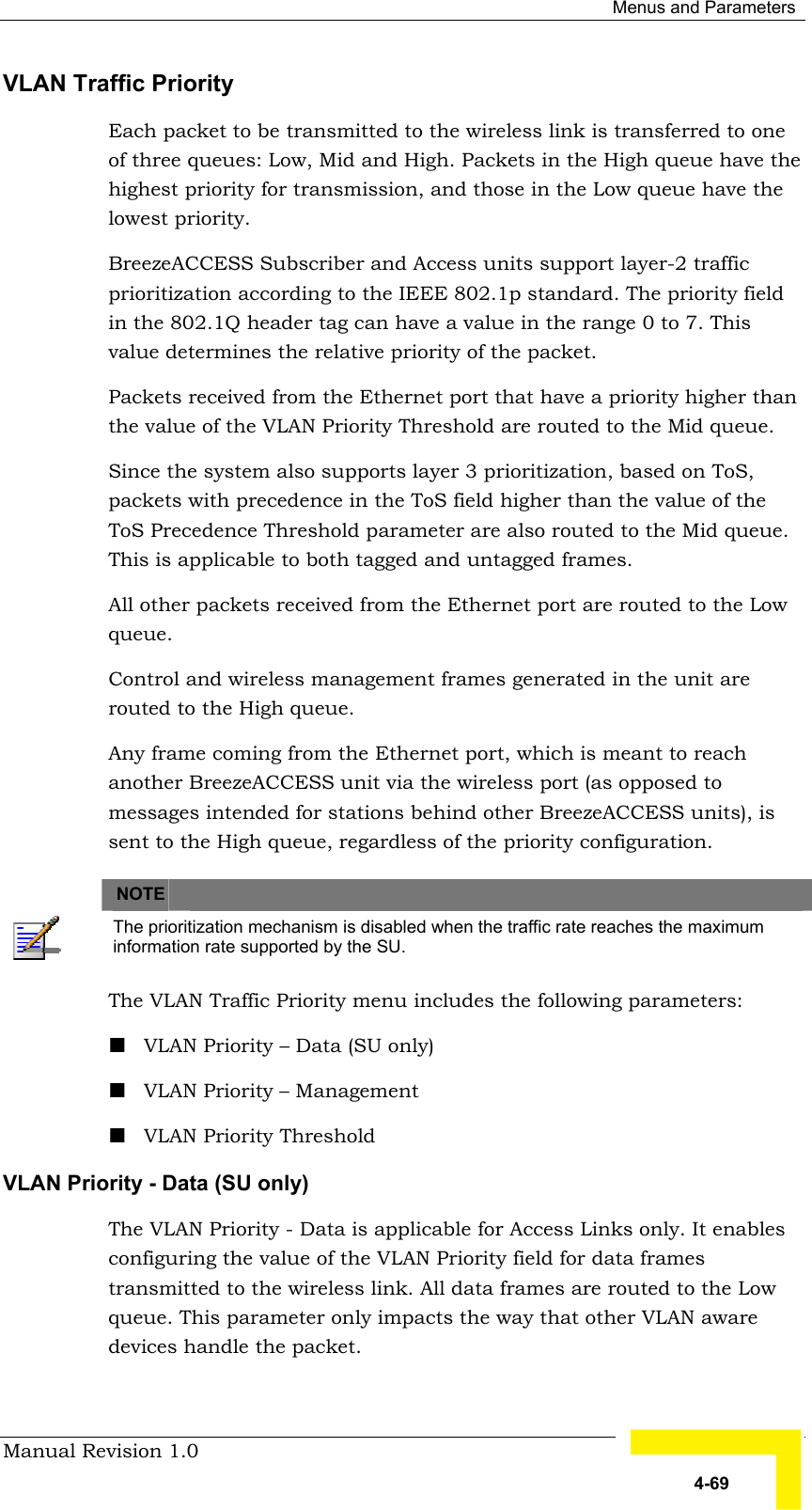  Menus and Parameters Manual Revision 1.0   4-69 VLAN Traffic Priority  Each packet to be transmitted to the wireless link is transferred to one of three queues: Low, Mid and High. Packets in the High queue have the highest priority for transmission, and those in the Low queue have the lowest priority.  BreezeACCESS Subscriber and Access units support layer-2 traffic prioritization according to the IEEE 802.1p standard. The priority field in the 802.1Q header tag can have a value in the range 0 to 7. This value determines the relative priority of the packet.  Packets received from the Ethernet port that have a priority higher than the value of the VLAN Priority Threshold are routed to the Mid queue.  Since the system also supports layer 3 prioritization, based on ToS, packets with precedence in the ToS field higher than the value of the ToS Precedence Threshold parameter are also routed to the Mid queue. This is applicable to both tagged and untagged frames. All other packets received from the Ethernet port are routed to the Low queue. Control and wireless management frames generated in the unit are routed to the High queue. Any frame coming from the Ethernet port, which is meant to reach another BreezeACCESS unit via the wireless port (as opposed to messages intended for stations behind other BreezeACCESS units), is sent to the High queue, regardless of the priority configuration.   NOTE    The prioritization mechanism is disabled when the traffic rate reaches the maximum information rate supported by the SU. The VLAN Traffic Priority menu includes the following parameters: ! VLAN Priority – Data (SU only) ! VLAN Priority – Management ! VLAN Priority Threshold VLAN Priority - Data (SU only) The VLAN Priority - Data is applicable for Access Links only. It enables configuring the value of the VLAN Priority field for data frames transmitted to the wireless link. All data frames are routed to the Low queue. This parameter only impacts the way that other VLAN aware devices handle the packet.  