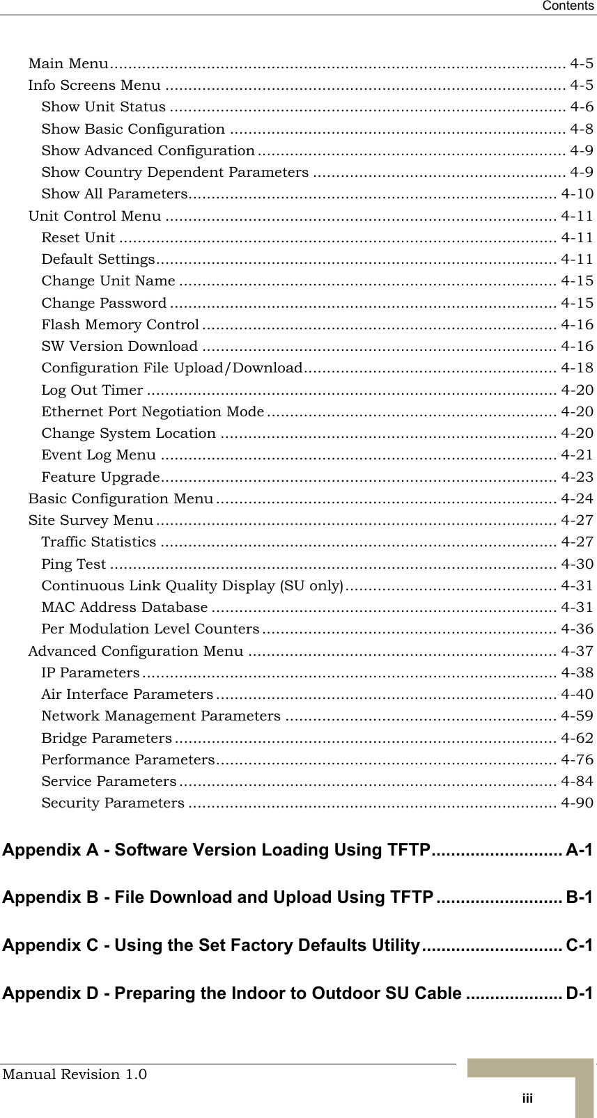  Contents Manual Revision 1.0   iii Main Menu................................................................................................... 4-5 Info Screens Menu ....................................................................................... 4-5 Show Unit Status ...................................................................................... 4-6 Show Basic Configuration ......................................................................... 4-8 Show Advanced Configuration ................................................................... 4-9 Show Country Dependent Parameters ....................................................... 4-9 Show All Parameters................................................................................ 4-10 Unit Control Menu ..................................................................................... 4-11 Reset Unit ............................................................................................... 4-11 Default Settings....................................................................................... 4-11 Change Unit Name .................................................................................. 4-15 Change Password .................................................................................... 4-15 Flash Memory Control ............................................................................. 4-16 SW Version Download ............................................................................. 4-16 Configuration File Upload/Download....................................................... 4-18 Log Out Timer ......................................................................................... 4-20 Ethernet Port Negotiation Mode ............................................................... 4-20 Change System Location ......................................................................... 4-20 Event Log Menu ...................................................................................... 4-21 Feature Upgrade...................................................................................... 4-23 Basic Configuration Menu .......................................................................... 4-24 Site Survey Menu ....................................................................................... 4-27 Traffic Statistics ...................................................................................... 4-27 Ping Test ................................................................................................. 4-30 Continuous Link Quality Display (SU only).............................................. 4-31 MAC Address Database ........................................................................... 4-31 Per Modulation Level Counters ................................................................ 4-36 Advanced Configuration Menu ................................................................... 4-37 IP Parameters .......................................................................................... 4-38 Air Interface Parameters .......................................................................... 4-40 Network Management Parameters ........................................................... 4-59 Bridge Parameters ................................................................................... 4-62 Performance Parameters.......................................................................... 4-76 Service Parameters .................................................................................. 4-84 Security Parameters ................................................................................ 4-90 Appendix A - Software Version Loading Using TFTP........................... A-1 Appendix B - File Download and Upload Using TFTP .......................... B-1 Appendix C - Using the Set Factory Defaults Utility............................. C-1 Appendix D - Preparing the Indoor to Outdoor SU Cable .................... D-1 