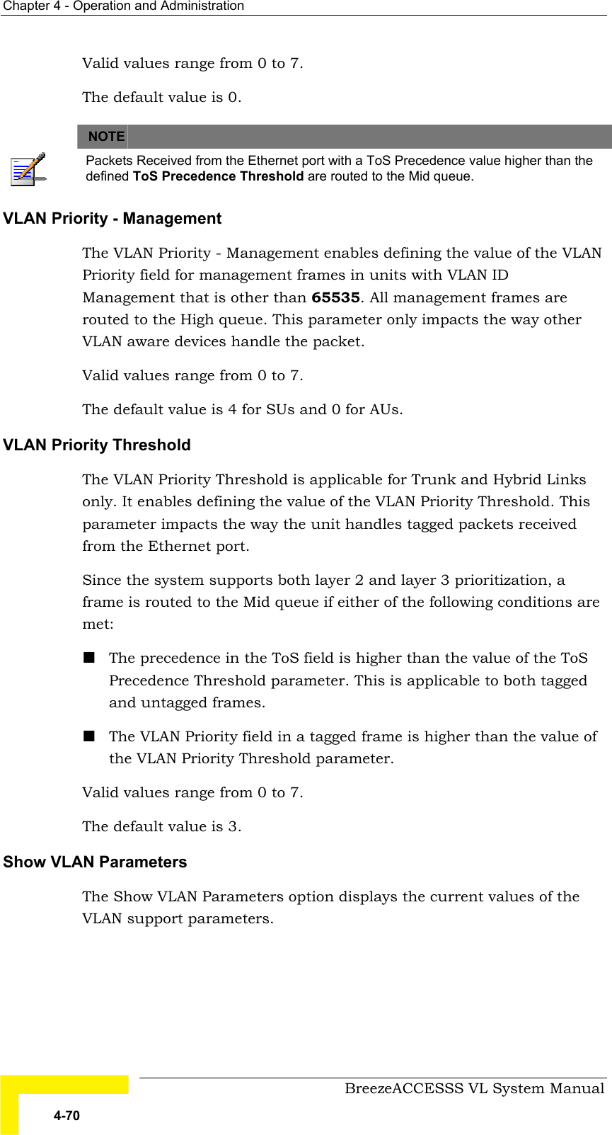 Chapter  4 - Operation and Administration     BreezeACCESSS VL System Manual 4-70 Valid values range from 0 to 7.  The default value is 0.   NOTE    Packets Received from the Ethernet port with a ToS Precedence value higher than the defined ToS Precedence Threshold are routed to the Mid queue. VLAN Priority - Management  The VLAN Priority - Management enables defining the value of the VLAN Priority field for management frames in units with VLAN ID   Management that is other than 65535. All management frames are routed to the High queue. This parameter only impacts the way other VLAN aware devices handle the packet.  Valid values range from 0 to 7.  The default value is 4 for SUs and 0 for AUs. VLAN Priority Threshold  The VLAN Priority Threshold is applicable for Trunk and Hybrid Links only. It enables defining the value of the VLAN Priority Threshold. This parameter impacts the way the unit handles tagged packets received from the Ethernet port. Since the system supports both layer 2 and layer 3 prioritization, a frame is routed to the Mid queue if either of the following conditions are met: ! The precedence in the ToS field is higher than the value of the ToS Precedence Threshold parameter. This is applicable to both tagged and untagged frames. ! The VLAN Priority field in a tagged frame is higher than the value of the VLAN Priority Threshold parameter. Valid values range from 0 to 7. The default value is 3. Show VLAN Parameters The Show VLAN Parameters option displays the current values of the VLAN support parameters. 