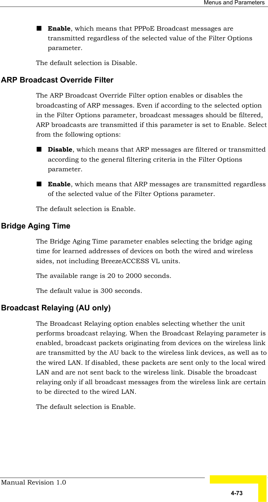  Menus and Parameters Manual Revision 1.0   4-73 ! Enable, which means that PPPoE Broadcast messages are transmitted regardless of the selected value of the Filter Options parameter. The default selection is Disable. ARP Broadcast Override Filter The ARP Broadcast Override Filter option enables or disables the broadcasting of ARP messages. Even if according to the selected option in the Filter Options parameter, broadcast messages should be filtered, ARP broadcasts are transmitted if this parameter is set to Enable. Select from the following options: ! Disable, which means that ARP messages are filtered or transmitted according to the general filtering criteria in the Filter Options parameter.  ! Enable, which means that ARP messages are transmitted regardless of the selected value of the Filter Options parameter. The default selection is Enable. Bridge Aging Time The Bridge Aging Time parameter enables selecting the bridge aging time for learned addresses of devices on both the wired and wireless sides, not including BreezeACCESS VL units.  The available range is 20 to 2000 seconds.  The default value is 300 seconds.  Broadcast Relaying (AU only) The Broadcast Relaying option enables selecting whether the unit performs broadcast relaying. When the Broadcast Relaying parameter is enabled, broadcast packets originating from devices on the wireless link are transmitted by the AU back to the wireless link devices, as well as to the wired LAN. If disabled, these packets are sent only to the local wired LAN and are not sent back to the wireless link. Disable the broadcast relaying only if all broadcast messages from the wireless link are certain to be directed to the wired LAN.  The default selection is Enable. 