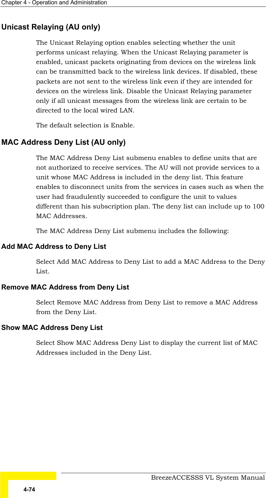 Chapter  4 - Operation and Administration     BreezeACCESSS VL System Manual 4-74 Unicast Relaying (AU only)  The Unicast Relaying option enables selecting whether the unit performs unicast relaying. When the Unicast Relaying parameter is enabled, unicast packets originating from devices on the wireless link can be transmitted back to the wireless link devices. If disabled, these packets are not sent to the wireless link even if they are intended for devices on the wireless link. Disable the Unicast Relaying parameter only if all unicast messages from the wireless link are certain to be directed to the local wired LAN. The default selection is Enable.  MAC Address Deny List (AU only) The MAC Address Deny List submenu enables to define units that are not authorized to receive services. The AU will not provide services to a unit whose MAC Address is included in the deny list. This feature enables to disconnect units from the services in cases such as when the user had fraudulently succeeded to configure the unit to values different than his subscription plan. The deny list can include up to 100 MAC Addresses. The MAC Address Deny List submenu includes the following: Add MAC Address to Deny List Select Add MAC Address to Deny List to add a MAC Address to the Deny List. Remove MAC Address from Deny List Select Remove MAC Address from Deny List to remove a MAC Address from the Deny List.  Show MAC Address Deny List Select Show MAC Address Deny List to display the current list of MAC Addresses included in the Deny List.   