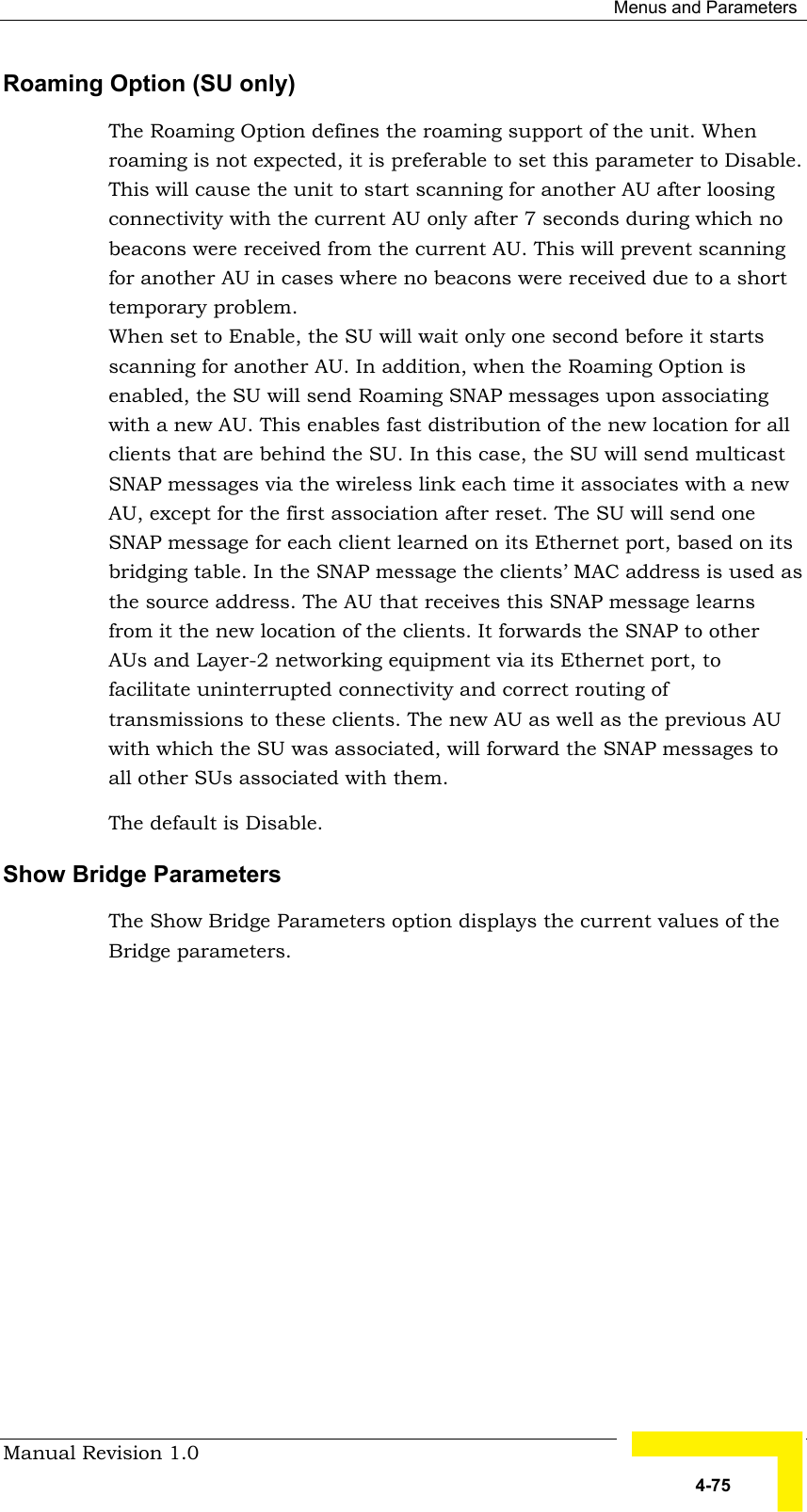  Menus and Parameters Manual Revision 1.0   4-75 Roaming Option (SU only) The Roaming Option defines the roaming support of the unit. When roaming is not expected, it is preferable to set this parameter to Disable. This will cause the unit to start scanning for another AU after loosing connectivity with the current AU only after 7 seconds during which no beacons were received from the current AU. This will prevent scanning for another AU in cases where no beacons were received due to a short temporary problem.  When set to Enable, the SU will wait only one second before it starts scanning for another AU. In addition, when the Roaming Option is enabled, the SU will send Roaming SNAP messages upon associating with a new AU. This enables fast distribution of the new location for all clients that are behind the SU. In this case, the SU will send multicast SNAP messages via the wireless link each time it associates with a new AU, except for the first association after reset. The SU will send one SNAP message for each client learned on its Ethernet port, based on its bridging table. In the SNAP message the clients’ MAC address is used as the source address. The AU that receives this SNAP message learns from it the new location of the clients. It forwards the SNAP to other AUs and Layer-2 networking equipment via its Ethernet port, to facilitate uninterrupted connectivity and correct routing of transmissions to these clients. The new AU as well as the previous AU with which the SU was associated, will forward the SNAP messages to all other SUs associated with them. The default is Disable.  Show Bridge Parameters The Show Bridge Parameters option displays the current values of the Bridge parameters. 