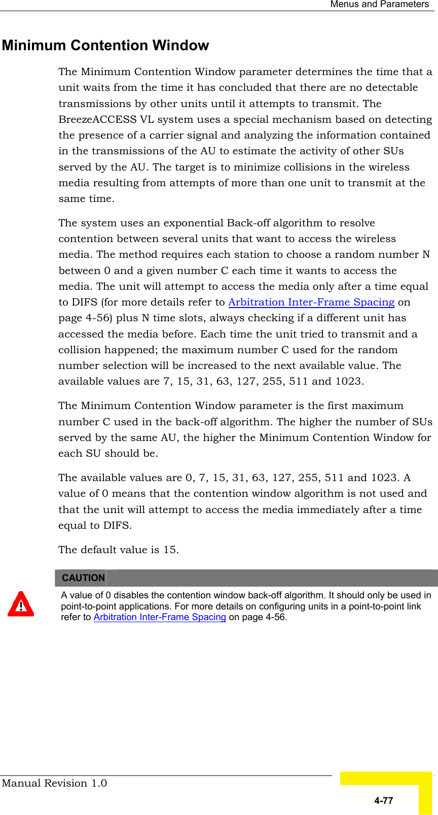  Menus and Parameters Manual Revision 1.0   4-77 Minimum Contention Window  The Minimum Contention Window parameter determines the time that a unit waits from the time it has concluded that there are no detectable transmissions by other units until it attempts to transmit. The BreezeACCESS VL system uses a special mechanism based on detecting the presence of a carrier signal and analyzing the information contained in the transmissions of the AU to estimate the activity of other SUs served by the AU. The target is to minimize collisions in the wireless media resulting from attempts of more than one unit to transmit at the same time.  The system uses an exponential Back-off algorithm to resolve contention between several units that want to access the wireless media. The method requires each station to choose a random number N between 0 and a given number C each time it wants to access the media. The unit will attempt to access the media only after a time equal to DIFS (for more details refer to Arbitration Inter-Frame Spacing on page 4-56) plus N time slots, always checking if a different unit has accessed the media before. Each time the unit tried to transmit and a collision happened; the maximum number C used for the random number selection will be increased to the next available value. The available values are 7, 15, 31, 63, 127, 255, 511 and 1023.  The Minimum Contention Window parameter is the first maximum number C used in the back-off algorithm. The higher the number of SUs served by the same AU, the higher the Minimum Contention Window for each SU should be. The available values are 0, 7, 15, 31, 63, 127, 255, 511 and 1023. A value of 0 means that the contention window algorithm is not used and that the unit will attempt to access the media immediately after a time equal to DIFS.  The default value is 15.   CAUTION    A value of 0 disables the contention window back-off algorithm. It should only be used in point-to-point applications. For more details on configuring units in a point-to-point link refer to Arbitration Inter-Frame Spacing on page 4-56. 