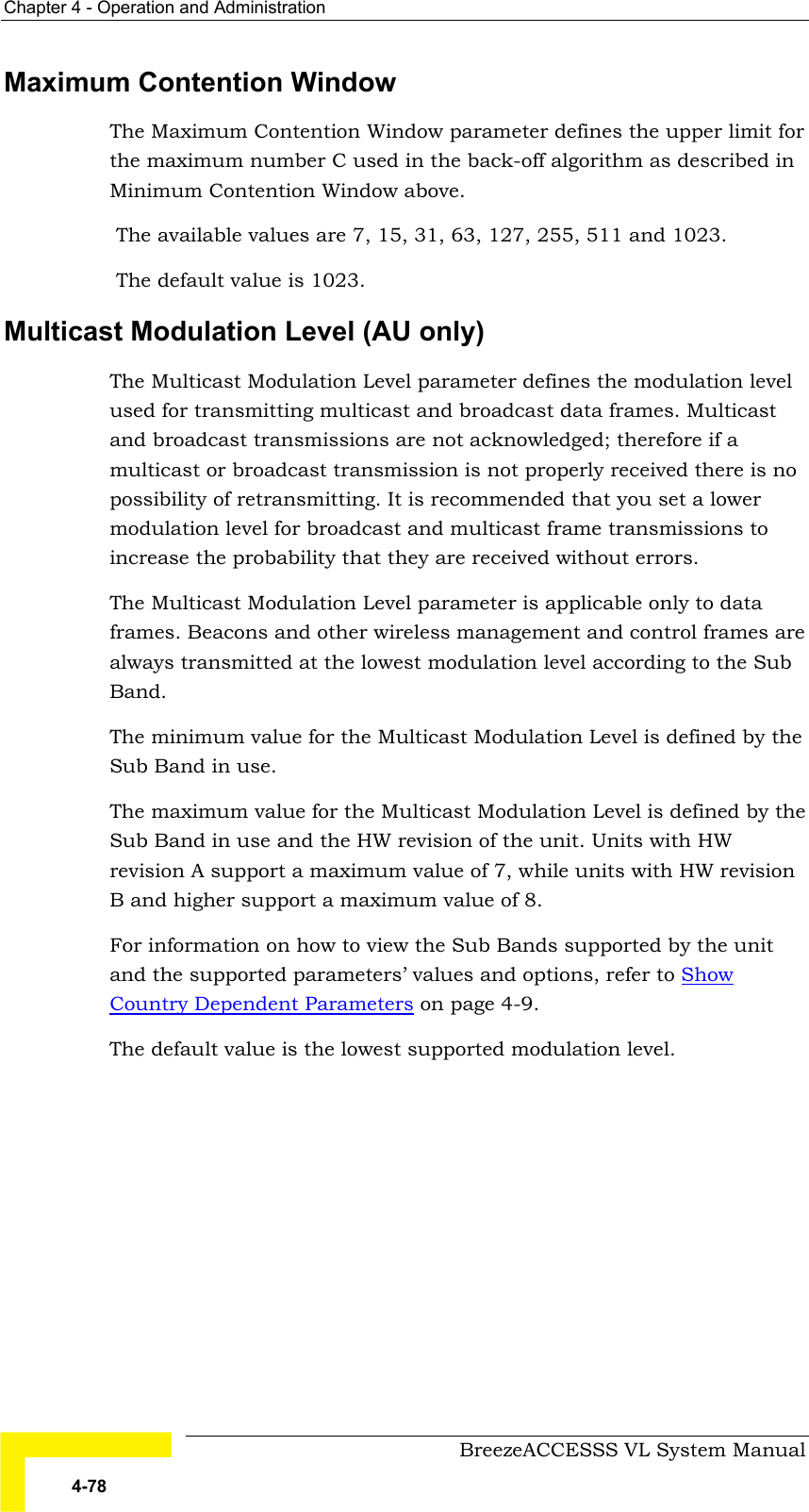 Chapter  4 - Operation and Administration     BreezeACCESSS VL System Manual 4-78 Maximum Contention Window  The Maximum Contention Window parameter defines the upper limit for the maximum number C used in the back-off algorithm as described in Minimum Contention Window above.  The available values are 7, 15, 31, 63, 127, 255, 511 and 1023.  The default value is 1023. Multicast Modulation Level (AU only) The Multicast Modulation Level parameter defines the modulation level used for transmitting multicast and broadcast data frames. Multicast and broadcast transmissions are not acknowledged; therefore if a multicast or broadcast transmission is not properly received there is no possibility of retransmitting. It is recommended that you set a lower modulation level for broadcast and multicast frame transmissions to increase the probability that they are received without errors. The Multicast Modulation Level parameter is applicable only to data frames. Beacons and other wireless management and control frames are always transmitted at the lowest modulation level according to the Sub Band.  The minimum value for the Multicast Modulation Level is defined by the Sub Band in use.  The maximum value for the Multicast Modulation Level is defined by the Sub Band in use and the HW revision of the unit. Units with HW revision A support a maximum value of 7, while units with HW revision B and higher support a maximum value of 8.   For information on how to view the Sub Bands supported by the unit and the supported parameters’ values and options, refer to Show Country Dependent Parameters on page 4-9. The default value is the lowest supported modulation level. 