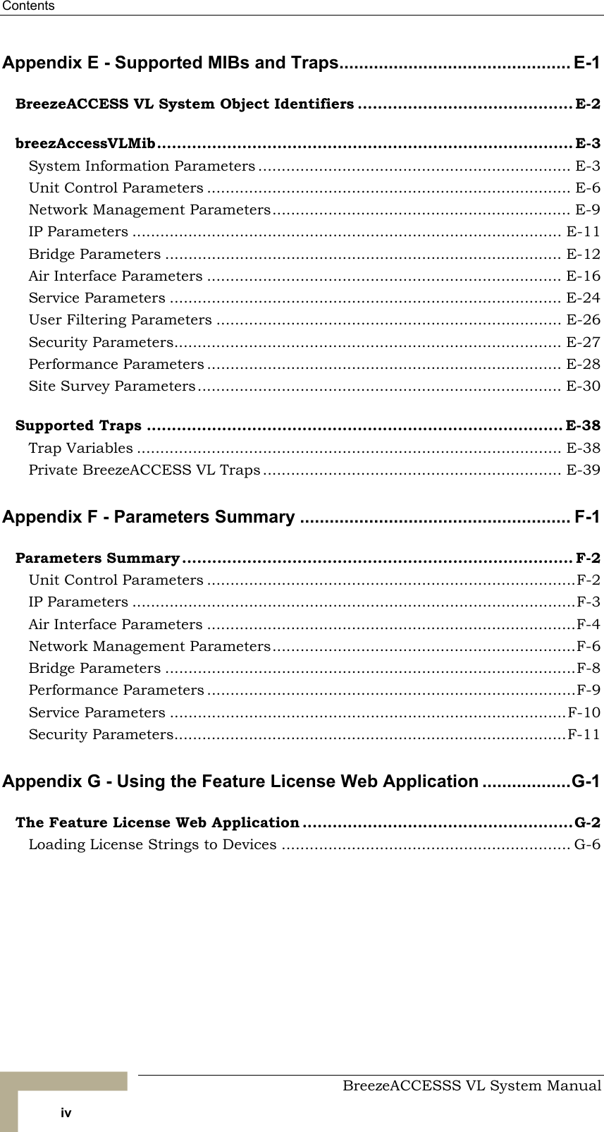 Contents     BreezeACCESSS VL System Manual iv Appendix E - Supported MIBs and Traps............................................... E-1 BreezeACCESS VL System Object Identifiers ........................................... E-2 breezAccessVLMib................................................................................... E-3 System Information Parameters ................................................................... E-3 Unit Control Parameters .............................................................................. E-6 Network Management Parameters................................................................ E-9 IP Parameters ............................................................................................ E-11 Bridge Parameters ..................................................................................... E-12 Air Interface Parameters ............................................................................ E-16 Service Parameters .................................................................................... E-24 User Filtering Parameters .......................................................................... E-26 Security Parameters................................................................................... E-27 Performance Parameters ............................................................................ E-28 Site Survey Parameters.............................................................................. E-30 Supported Traps ................................................................................... E-38 Trap Variables ........................................................................................... E-38 Private BreezeACCESS VL Traps ................................................................ E-39 Appendix F - Parameters Summary ....................................................... F-1 Parameters Summary.............................................................................. F-2 Unit Control Parameters ...............................................................................F-2 IP Parameters ...............................................................................................F-3 Air Interface Parameters ...............................................................................F-4 Network Management Parameters.................................................................F-6 Bridge Parameters ........................................................................................F-8 Performance Parameters ...............................................................................F-9 Service Parameters .....................................................................................F-10 Security Parameters....................................................................................F-11 Appendix G - Using the Feature License Web Application ..................G-1 The Feature License Web Application ......................................................G-2 Loading License Strings to Devices .............................................................. G-6  