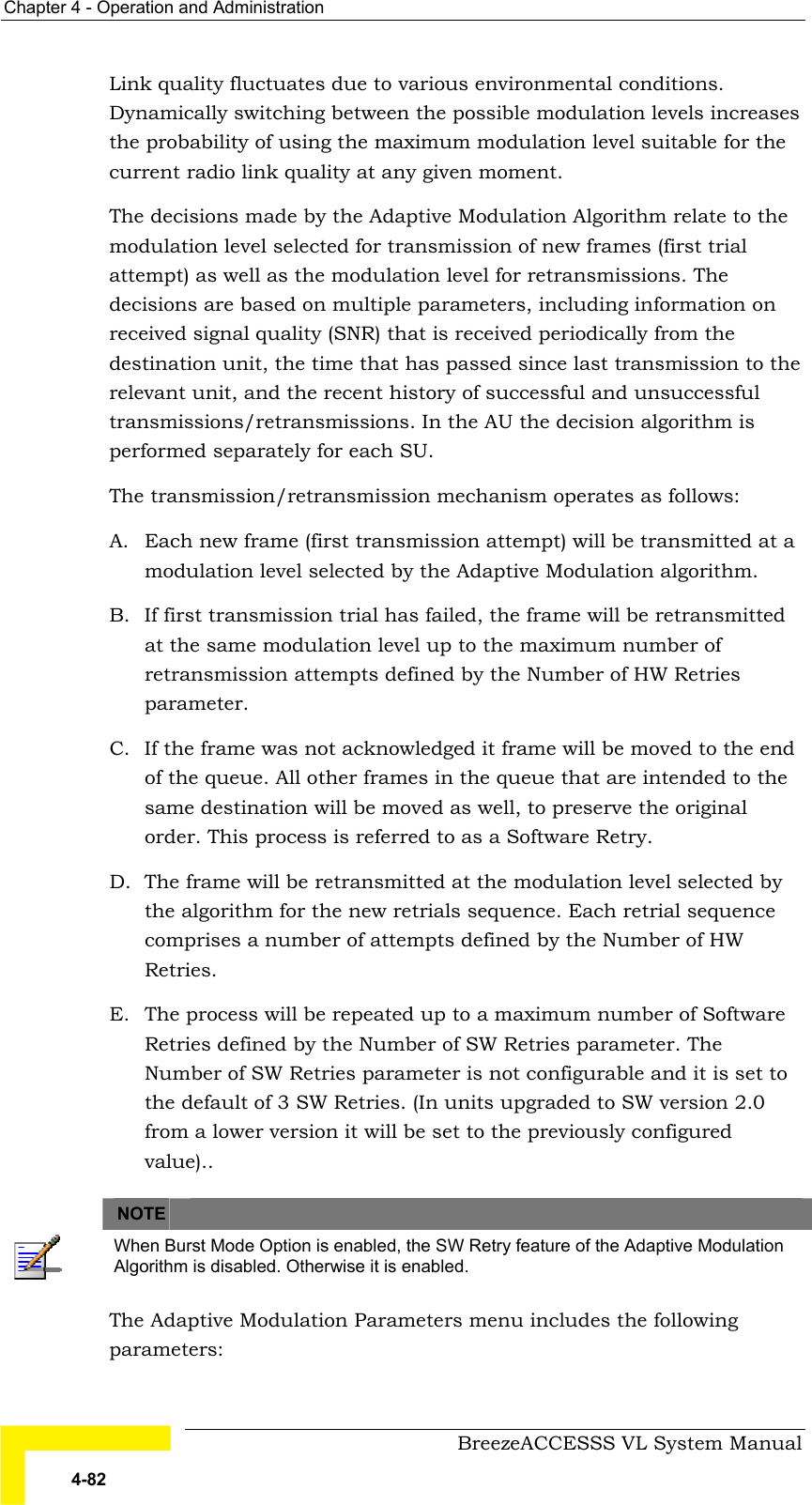 Chapter  4 - Operation and Administration     BreezeACCESSS VL System Manual 4-82 Link quality fluctuates due to various environmental conditions. Dynamically switching between the possible modulation levels increases the probability of using the maximum modulation level suitable for the current radio link quality at any given moment.  The decisions made by the Adaptive Modulation Algorithm relate to the modulation level selected for transmission of new frames (first trial attempt) as well as the modulation level for retransmissions. The decisions are based on multiple parameters, including information on received signal quality (SNR) that is received periodically from the destination unit, the time that has passed since last transmission to the relevant unit, and the recent history of successful and unsuccessful transmissions/retransmissions. In the AU the decision algorithm is performed separately for each SU.  The transmission/retransmission mechanism operates as follows: A.  Each new frame (first transmission attempt) will be transmitted at a modulation level selected by the Adaptive Modulation algorithm.  B.  If first transmission trial has failed, the frame will be retransmitted at the same modulation level up to the maximum number of retransmission attempts defined by the Number of HW Retries parameter. C.  If the frame was not acknowledged it frame will be moved to the end of the queue. All other frames in the queue that are intended to the same destination will be moved as well, to preserve the original order. This process is referred to as a Software Retry. D.  The frame will be retransmitted at the modulation level selected by the algorithm for the new retrials sequence. Each retrial sequence comprises a number of attempts defined by the Number of HW Retries. E.  The process will be repeated up to a maximum number of Software Retries defined by the Number of SW Retries parameter. The Number of SW Retries parameter is not configurable and it is set to the default of 3 SW Retries. (In units upgraded to SW version 2.0 from a lower version it will be set to the previously configured value)..    NOTE    When Burst Mode Option is enabled, the SW Retry feature of the Adaptive Modulation Algorithm is disabled. Otherwise it is enabled. The Adaptive Modulation Parameters menu includes the following parameters: 