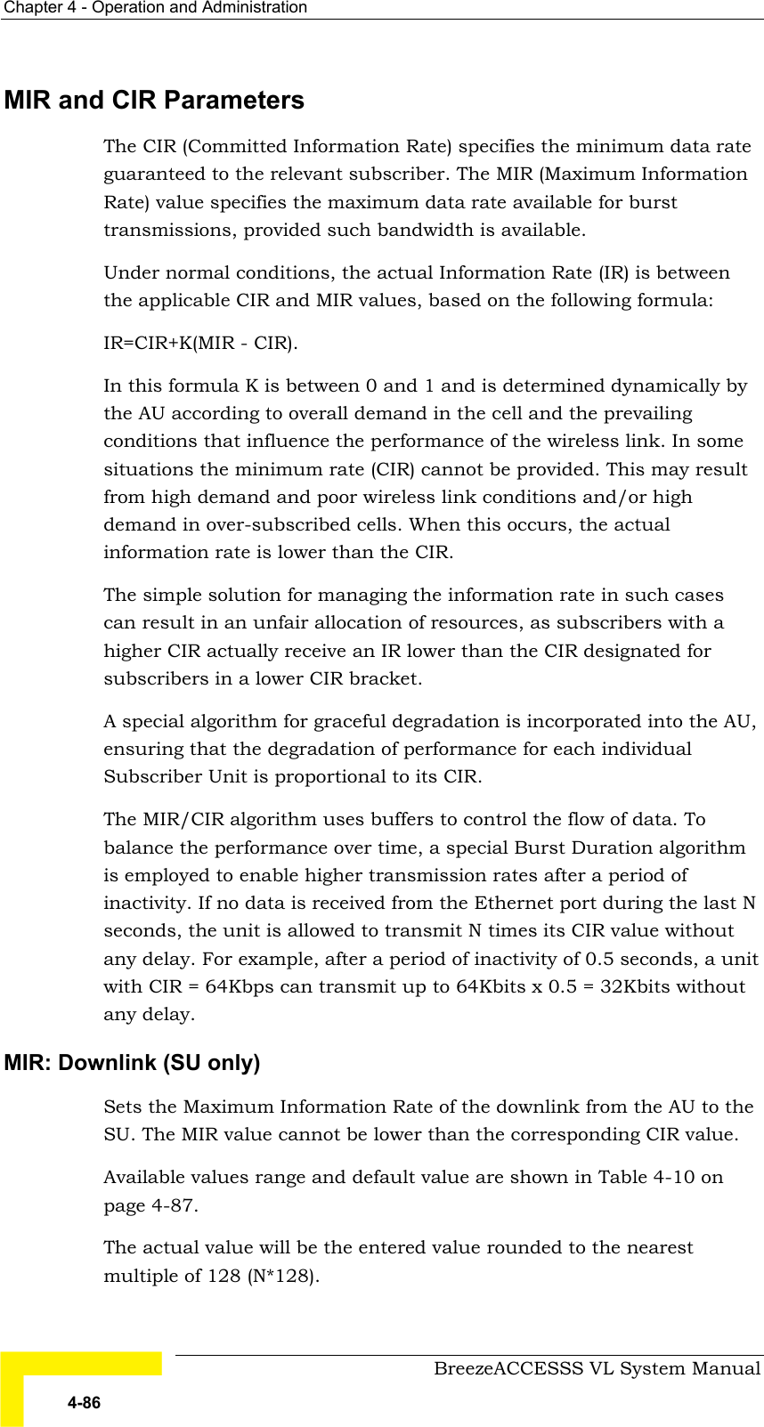 Chapter  4 - Operation and Administration     BreezeACCESSS VL System Manual 4-86 MIR and CIR Parameters The CIR (Committed Information Rate) specifies the minimum data rate guaranteed to the relevant subscriber. The MIR (Maximum Information Rate) value specifies the maximum data rate available for burst transmissions, provided such bandwidth is available.  Under normal conditions, the actual Information Rate (IR) is between the applicable CIR and MIR values, based on the following formula: IR=CIR+K(MIR - CIR). In this formula K is between 0 and 1 and is determined dynamically by the AU according to overall demand in the cell and the prevailing conditions that influence the performance of the wireless link. In some situations the minimum rate (CIR) cannot be provided. This may result from high demand and poor wireless link conditions and/or high demand in over-subscribed cells. When this occurs, the actual information rate is lower than the CIR.  The simple solution for managing the information rate in such cases can result in an unfair allocation of resources, as subscribers with a higher CIR actually receive an IR lower than the CIR designated for subscribers in a lower CIR bracket. A special algorithm for graceful degradation is incorporated into the AU, ensuring that the degradation of performance for each individual Subscriber Unit is proportional to its CIR. The MIR/CIR algorithm uses buffers to control the flow of data. To balance the performance over time, a special Burst Duration algorithm is employed to enable higher transmission rates after a period of inactivity. If no data is received from the Ethernet port during the last N seconds, the unit is allowed to transmit N times its CIR value without any delay. For example, after a period of inactivity of 0.5 seconds, a unit with CIR = 64Kbps can transmit up to 64Kbits x 0.5 = 32Kbits without any delay. MIR: Downlink (SU only) Sets the Maximum Information Rate of the downlink from the AU to the SU. The MIR value cannot be lower than the corresponding CIR value.  Available values range and default value are shown in Table  4-10 on page 4-87. The actual value will be the entered value rounded to the nearest multiple of 128 (N*128). 