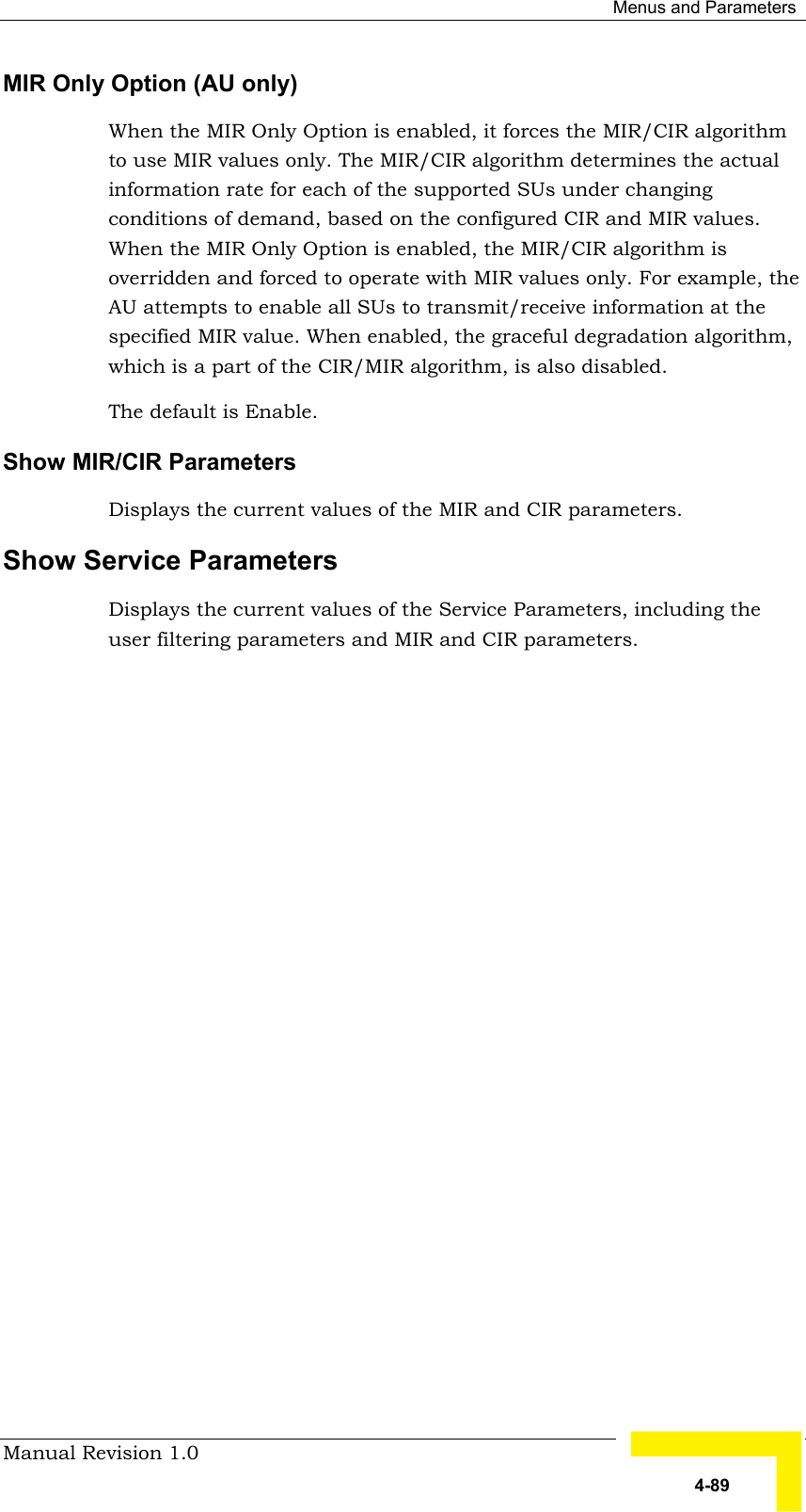  Menus and Parameters Manual Revision 1.0   4-89 MIR Only Option (AU only) When the MIR Only Option is enabled, it forces the MIR/CIR algorithm to use MIR values only. The MIR/CIR algorithm determines the actual information rate for each of the supported SUs under changing conditions of demand, based on the configured CIR and MIR values. When the MIR Only Option is enabled, the MIR/CIR algorithm is overridden and forced to operate with MIR values only. For example, the AU attempts to enable all SUs to transmit/receive information at the specified MIR value. When enabled, the graceful degradation algorithm, which is a part of the CIR/MIR algorithm, is also disabled. The default is Enable. Show MIR/CIR Parameters Displays the current values of the MIR and CIR parameters.  Show Service Parameters Displays the current values of the Service Parameters, including the user filtering parameters and MIR and CIR parameters. 