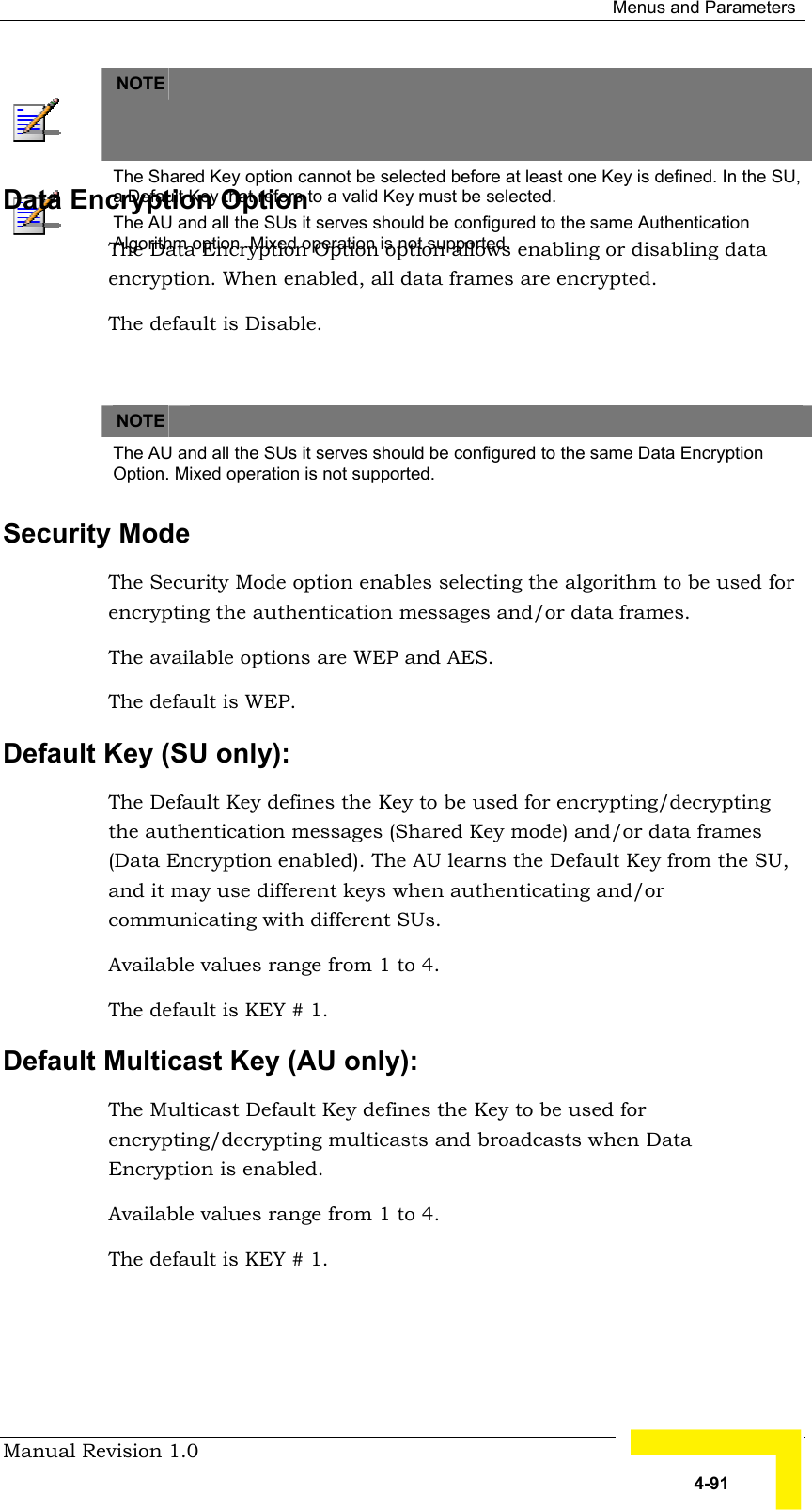  Menus and Parameters Manual Revision 1.0   4-91  NOTE    The Shared Key option cannot be selected before at least one Key is defined. In the SU, a Default Key that refers to a valid Key must be selected. The AU and all the SUs it serves should be configured to the same Authentication Algorithm option. Mixed operation is not supported. Data Encryption Option The Data Encryption Option option allows enabling or disabling data encryption. When enabled, all data frames are encrypted. The default is Disable.    NOTE   The AU and all the SUs it serves should be configured to the same Data Encryption Option. Mixed operation is not supported. Security Mode The Security Mode option enables selecting the algorithm to be used for encrypting the authentication messages and/or data frames. The available options are WEP and AES. The default is WEP.  Default Key (SU only):  The Default Key defines the Key to be used for encrypting/decrypting the authentication messages (Shared Key mode) and/or data frames (Data Encryption enabled). The AU learns the Default Key from the SU, and it may use different keys when authenticating and/or communicating with different SUs.   Available values range from 1 to 4. The default is KEY # 1. Default Multicast Key (AU only):  The Multicast Default Key defines the Key to be used for encrypting/decrypting multicasts and broadcasts when Data Encryption is enabled. Available values range from 1 to 4. The default is KEY # 1. 