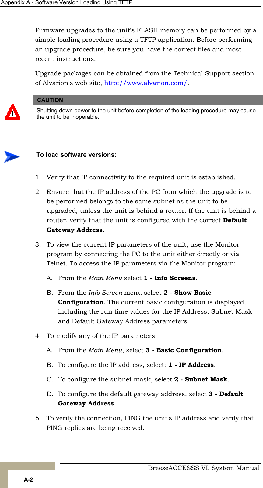 Appendix  A - Software Version Loading Using TFTP     BreezeACCESSS VL System Manual A-2 Firmware upgrades to the unit&apos;s FLASH memory can be performed by a simple loading procedure using a TFTP application. Before performing an upgrade procedure, be sure you have the correct files and most recent instructions. Upgrade packages can be obtained from the Technical Support section of Alvarion&apos;s web site, http://www.alvarion.com/.     CAUTION    Shutting down power to the unit before completion of the loading procedure may cause the unit to be inoperable.  1.  Verify that IP connectivity to the required unit is established. 2.  Ensure that the IP address of the PC from which the upgrade is to be performed belongs to the same subnet as the unit to be upgraded, unless the unit is behind a router. If the unit is behind a router, verify that the unit is configured with the correct Default Gateway Address. 3.  To view the current IP parameters of the unit, use the Monitor program by connecting the PC to the unit either directly or via Telnet. To access the IP parameters via the Monitor program:  A. From the Main Menu select 1 - Info Screens. B. From the Info Screen menu select 2 - Show Basic Configuration. The current basic configuration is displayed, including the run time values for the IP Address, Subnet Mask and Default Gateway Address parameters.  4.  To modify any of the IP parameters: A. From the Main Menu, select 3 - Basic Configuration.  B.  To configure the IP address, select: 1 - IP Address.  C.  To configure the subnet mask, select 2 - Subnet Mask.  D.  To configure the default gateway address, select 3 - Default Gateway Address. 5.  To verify the connection, PING the unit&apos;s IP address and verify that PING replies are being received.    To load software versions: 