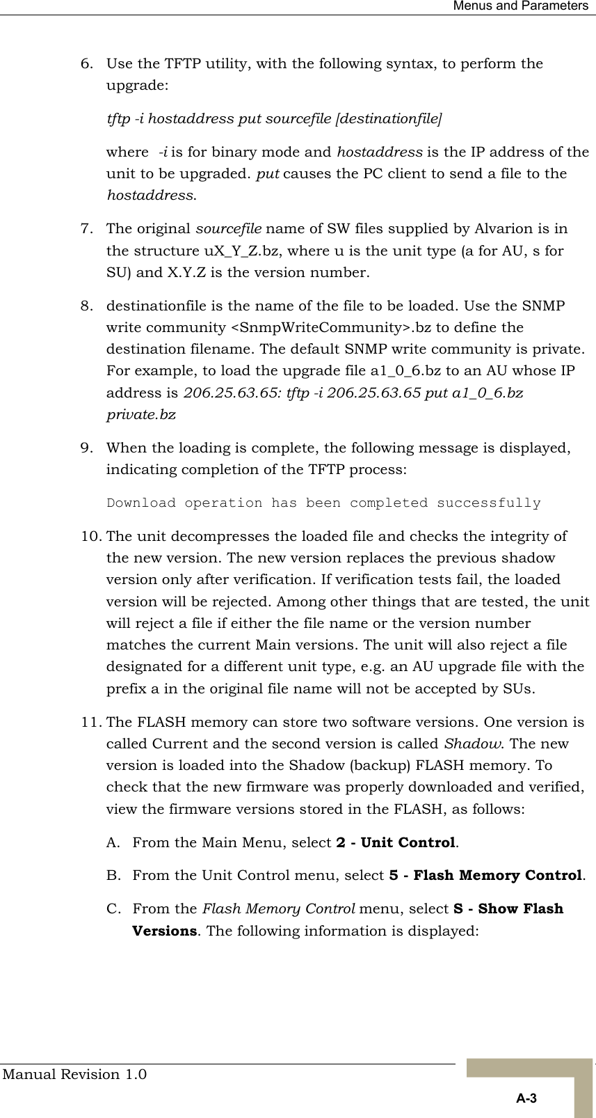  Menus and Parameters Manual Revision 1.0   A-3 6.  Use the TFTP utility, with the following syntax, to perform the upgrade: tftp -i hostaddress put sourcefile [destinationfile] where  -i is for binary mode and hostaddress is the IP address of the unit to be upgraded. put causes the PC client to send a file to the hostaddress.  7. The original sourcefile name of SW files supplied by Alvarion is in the structure uX_Y_Z.bz, where u is the unit type (a for AU, s for SU) and X.Y.Z is the version number.  8.  destinationfile is the name of the file to be loaded. Use the SNMP write community &lt;SnmpWriteCommunity&gt;.bz to define the destination filename. The default SNMP write community is private. For example, to load the upgrade file a1_0_6.bz to an AU whose IP address is 206.25.63.65: tftp -i 206.25.63.65 put a1_0_6.bz private.bz 9.  When the loading is complete, the following message is displayed, indicating completion of the TFTP process:  Download operation has been completed successfully 10. The unit decompresses the loaded file and checks the integrity of the new version. The new version replaces the previous shadow version only after verification. If verification tests fail, the loaded version will be rejected. Among other things that are tested, the unit will reject a file if either the file name or the version number matches the current Main versions. The unit will also reject a file designated for a different unit type, e.g. an AU upgrade file with the prefix a in the original file name will not be accepted by SUs. 11. The FLASH memory can store two software versions. One version is called Current and the second version is called Shadow. The new version is loaded into the Shadow (backup) FLASH memory. To check that the new firmware was properly downloaded and verified, view the firmware versions stored in the FLASH, as follows: A.  From the Main Menu, select 2 - Unit Control.  B.  From the Unit Control menu, select 5 - Flash Memory Control. C. From the Flash Memory Control menu, select S - Show Flash Versions. The following information is displayed: 