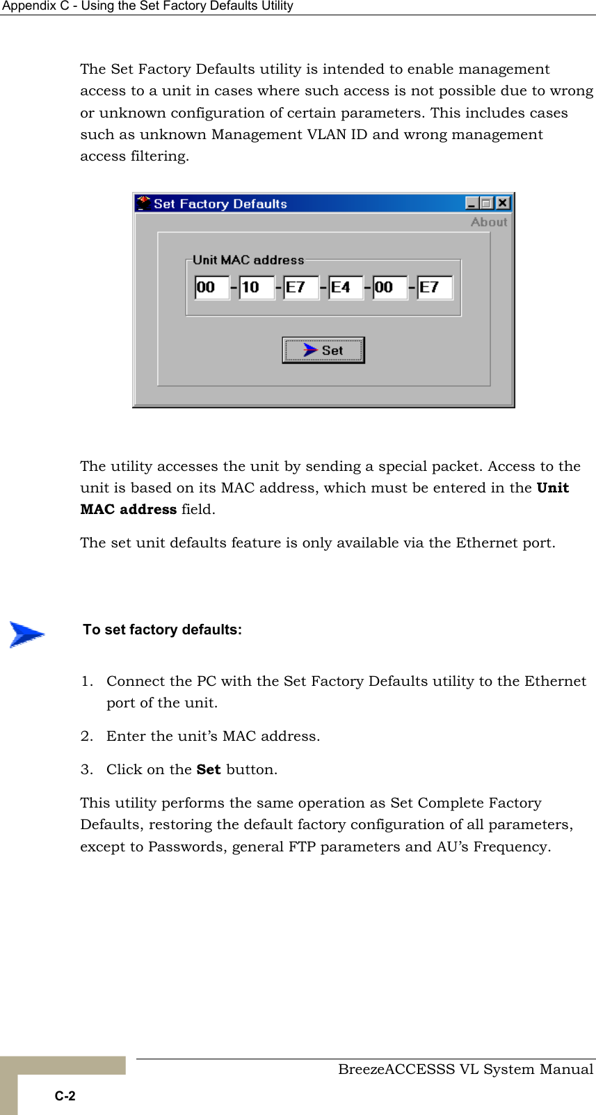 Appendix  C - Using the Set Factory Defaults Utility     BreezeACCESSS VL System Manual C-2 The Set Factory Defaults utility is intended to enable management access to a unit in cases where such access is not possible due to wrong or unknown configuration of certain parameters. This includes cases such as unknown Management VLAN ID and wrong management access filtering.   The utility accesses the unit by sending a special packet. Access to the unit is based on its MAC address, which must be entered in the Unit MAC address field. The set unit defaults feature is only available via the Ethernet port.  1.  Connect the PC with the Set Factory Defaults utility to the Ethernet port of the unit. 2.  Enter the unit’s MAC address. 3.  Click on the Set button.  This utility performs the same operation as Set Complete Factory Defaults, restoring the default factory configuration of all parameters, except to Passwords, general FTP parameters and AU’s Frequency.     To set factory defaults: 