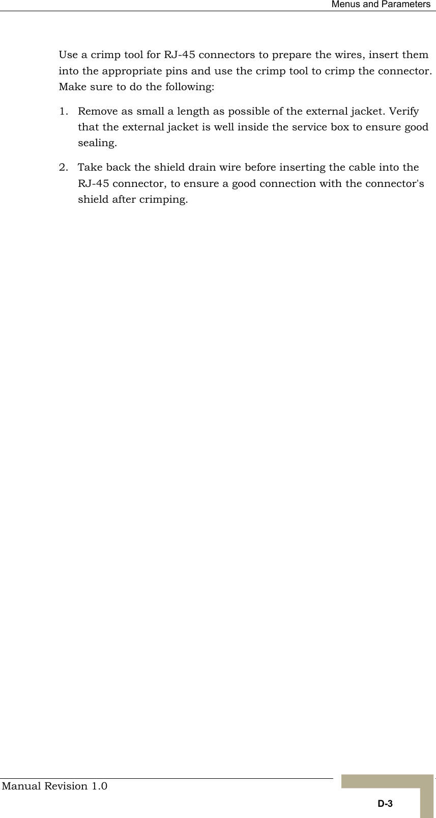  Menus and Parameters Manual Revision 1.0   D-3 Use a crimp tool for RJ-45 connectors to prepare the wires, insert them into the appropriate pins and use the crimp tool to crimp the connector. Make sure to do the following: 1.  Remove as small a length as possible of the external jacket. Verify that the external jacket is well inside the service box to ensure good sealing. 2.  Take back the shield drain wire before inserting the cable into the RJ-45 connector, to ensure a good connection with the connector&apos;s shield after crimping.                    