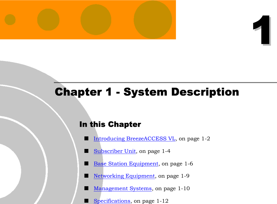   11 Chapter 1 - System Description In this Chapter ! Introducing BreezeACCESS VL, on page 1-2 ! Subscriber Unit, on page 1-4 ! Base Station Equipment, on page 1-6 ! Networking Equipment, on page 1-9 ! Management Systems, on page 1-10 ! Specifications, on page 1-12 