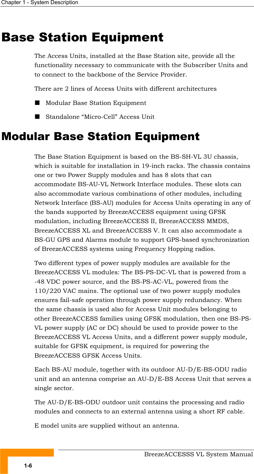Chapter  1 - System Description     BreezeACCESSS VL System Manual 1-6 Base Station Equipment The Access Units, installed at the Base Station site, provide all the functionality necessary to communicate with the Subscriber Units and to connect to the backbone of the Service Provider. There are 2 lines of Access Units with different architectures ! Modular Base Station Equipment ! Standalone “Micro-Cell” Access Unit Modular Base Station Equipment The Base Station Equipment is based on the BS-SH-VL 3U chassis, which is suitable for installation in 19-inch racks. The chassis contains one or two Power Supply modules and has 8 slots that can accommodate BS-AU-VL Network Interface modules. These slots can also accommodate various combinations of other modules, including Network Interface (BS-AU) modules for Access Units operating in any of the bands supported by BreezeACCESS equipment using GFSK modulation, including BreezeACCESS II, BreezeACCESS MMDS, BreezeACCESS XL and BreezeACCESS V. It can also accommodate a BS-GU GPS and Alarms module to support GPS-based synchronization of BreezeACCESS systems using Frequency Hopping radios.  Two different types of power supply modules are available for the BreezeACCESS VL modules: The BS-PS-DC-VL that is powered from a -48 VDC power source, and the BS-PS-AC-VL, powered from the 110/220 VAC mains. The optional use of two power supply modules ensures fail-safe operation through power supply redundancy. When the same chassis is used also for Access Unit modules belonging to other BreezeACCESS families using GFSK modulation, then one BS-PS-VL power supply (AC or DC) should be used to provide power to the BreezeACCESS VL Access Units, and a different power supply module, suitable for GFSK equipment, is required for powering the BreezeACCESS GFSK Access Units.  Each BS-AU module, together with its outdoor AU-D/E-BS-ODU radio unit and an antenna comprise an AU-D/E-BS Access Unit that serves a single sector. The AU-D/E-BS-ODU outdoor unit contains the processing and radio modules and connects to an external antenna using a short RF cable. E model units are supplied without an antenna. 