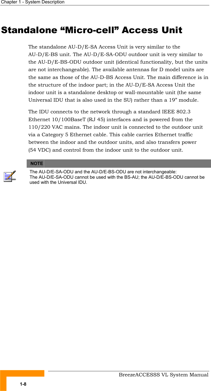 Chapter  1 - System Description     BreezeACCESSS VL System Manual 1-8 Standalone “Micro-cell” Access Unit The standalone AU-D/E-SA Access Unit is very similar to the AU-D/E-BS unit. The AU-D/E-SA-ODU outdoor unit is very similar to the AU-D/E-BS-ODU outdoor unit (identical functionality, but the units are not interchangeable). The available antennas for D model units are the same as those of the AU-D-BS Access Unit. The main difference is in the structure of the indoor part; in the AU-D/E-SA Access Unit the indoor unit is a standalone desktop or wall-mountable unit (the same Universal IDU that is also used in the SU) rather than a 19” module. The IDU connects to the network through a standard IEEE 802.3 Ethernet 10/100BaseT (RJ 45) interfaces and is powered from the 110/220 VAC mains. The indoor unit is connected to the outdoor unit via a Category 5 Ethernet cable. This cable carries Ethernet traffic between the indoor and the outdoor units, and also transfers power (54 VDC) and control from the indoor unit to the outdoor unit.   NOTE    The AU-D/E-SA-ODU and the AU-D/E-BS-ODU are not interchangeable:  The AU-D/E-SA-ODU cannot be used with the BS-AU; the AU-D/E-BS-ODU cannot be used with the Universal IDU.  