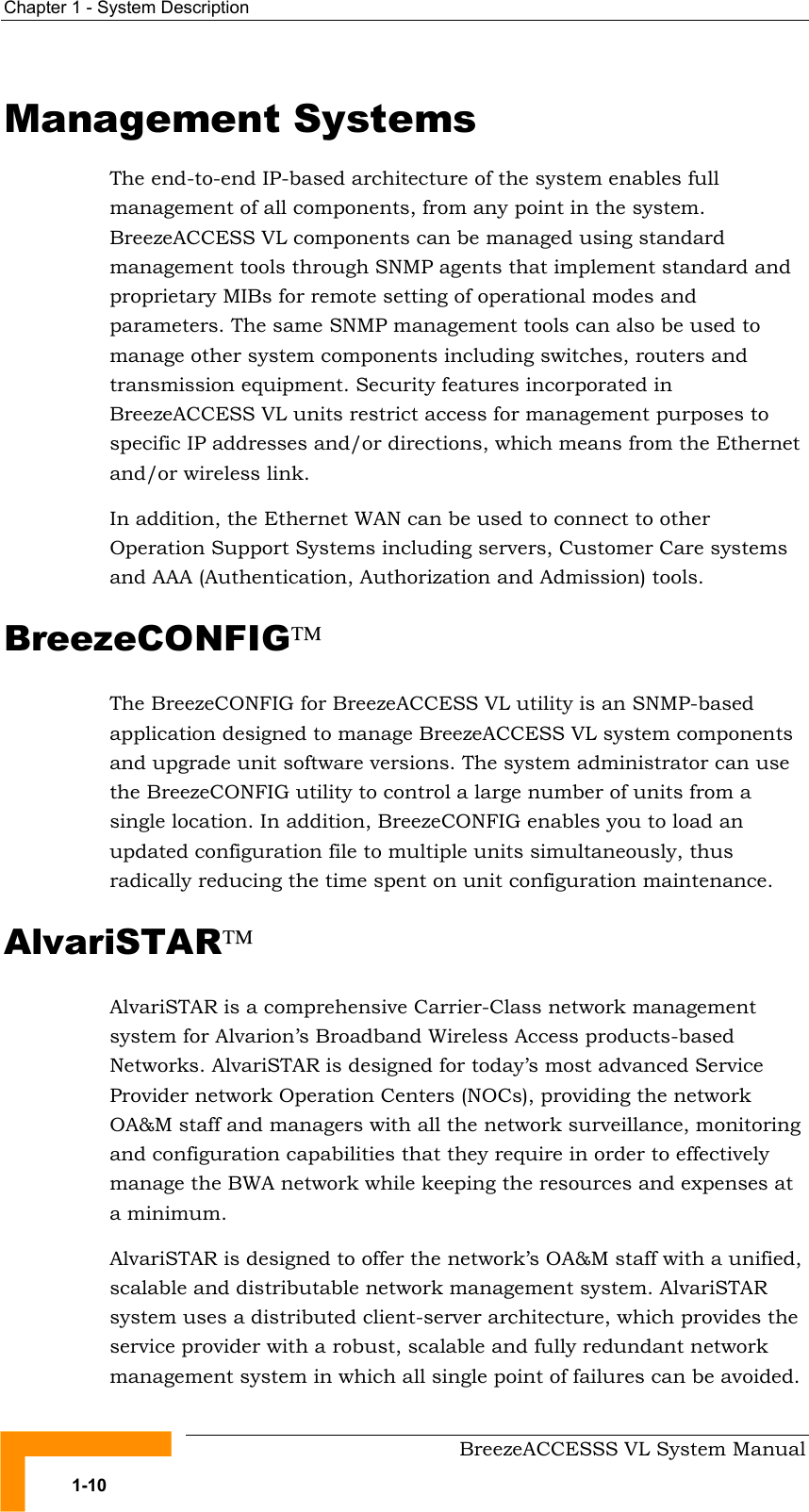 Chapter  1 - System Description     BreezeACCESSS VL System Manual 1-10 Management Systems The end-to-end IP-based architecture of the system enables full management of all components, from any point in the system. BreezeACCESS VL components can be managed using standard management tools through SNMP agents that implement standard and proprietary MIBs for remote setting of operational modes and parameters. The same SNMP management tools can also be used to manage other system components including switches, routers and transmission equipment. Security features incorporated in BreezeACCESS VL units restrict access for management purposes to specific IP addresses and/or directions, which means from the Ethernet and/or wireless link. In addition, the Ethernet WAN can be used to connect to other Operation Support Systems including servers, Customer Care systems and AAA (Authentication, Authorization and Admission) tools. BreezeCONFIG  The BreezeCONFIG for BreezeACCESS VL utility is an SNMP-based application designed to manage BreezeACCESS VL system components and upgrade unit software versions. The system administrator can use the BreezeCONFIG utility to control a large number of units from a single location. In addition, BreezeCONFIG enables you to load an updated configuration file to multiple units simultaneously, thus radically reducing the time spent on unit configuration maintenance. AlvariSTAR AlvariSTAR is a comprehensive Carrier-Class network management system for Alvarion’s Broadband Wireless Access products-based Networks. AlvariSTAR is designed for today’s most advanced Service Provider network Operation Centers (NOCs), providing the network OA&amp;M staff and managers with all the network surveillance, monitoring and configuration capabilities that they require in order to effectively manage the BWA network while keeping the resources and expenses at a minimum. AlvariSTAR is designed to offer the network’s OA&amp;M staff with a unified, scalable and distributable network management system. AlvariSTAR system uses a distributed client-server architecture, which provides the service provider with a robust, scalable and fully redundant network management system in which all single point of failures can be avoided. 