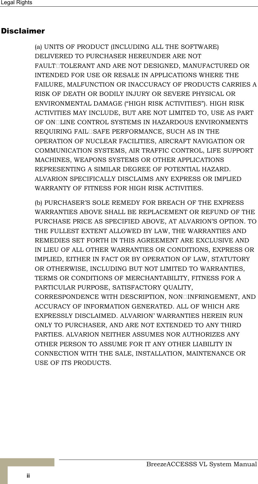 Legal Rights     BreezeACCESSS VL System Manual ii Disclaimer (a) UNITS OF PRODUCT (INCLUDING ALL THE SOFTWARE) DELIVERED TO PURCHASER HEREUNDER ARE NOT FAULTTOLERANT AND ARE NOT DESIGNED, MANUFACTURED OR INTENDED FOR USE OR RESALE IN APPLICATIONS WHERE THE FAILURE, MALFUNCTION OR INACCURACY OF PRODUCTS CARRIES A RISK OF DEATH OR BODILY INJURY OR SEVERE PHYSICAL OR ENVIRONMENTAL DAMAGE (“HIGH RISK ACTIVITIES”). HIGH RISK ACTIVITIES MAY INCLUDE, BUT ARE NOT LIMITED TO, USE AS PART OF ONLINE CONTROL SYSTEMS IN HAZARDOUS ENVIRONMENTS REQUIRING FAILSAFE PERFORMANCE, SUCH AS IN THE OPERATION OF NUCLEAR FACILITIES, AIRCRAFT NAVIGATION OR COMMUNICATION SYSTEMS, AIR TRAFFIC CONTROL, LIFE SUPPORT MACHINES, WEAPONS SYSTEMS OR OTHER APPLICATIONS REPRESENTING A SIMILAR DEGREE OF POTENTIAL HAZARD. ALVARION SPECIFICALLY DISCLAIMS ANY EXPRESS OR IMPLIED WARRANTY OF FITNESS FOR HIGH RISK ACTIVITIES. (b) PURCHASER’S SOLE REMEDY FOR BREACH OF THE EXPRESS WARRANTIES ABOVE SHALL BE REPLACEMENT OR REFUND OF THE PURCHASE PRICE AS SPECIFIED ABOVE, AT ALVARION’S OPTION. TO THE FULLEST EXTENT ALLOWED BY LAW, THE WARRANTIES AND REMEDIES SET FORTH IN THIS AGREEMENT ARE EXCLUSIVE AND IN LIEU OF ALL OTHER WARRANTIES OR CONDITIONS, EXPRESS OR IMPLIED, EITHER IN FACT OR BY OPERATION OF LAW, STATUTORY OR OTHERWISE, INCLUDING BUT NOT LIMITED TO WARRANTIES, TERMS OR CONDITIONS OF MERCHANTABILITY, FITNESS FOR A PARTICULAR PURPOSE, SATISFACTORY QUALITY, CORRESPONDENCE WITH DESCRIPTION, NONINFRINGEMENT, AND ACCURACY OF INFORMATION GENERATED. ALL OF WHICH ARE EXPRESSLY DISCLAIMED. ALVARION’ WARRANTIES HEREIN RUN ONLY TO PURCHASER, AND ARE NOT EXTENDED TO ANY THIRD PARTIES. ALVARION NEITHER ASSUMES NOR AUTHORIZES ANY OTHER PERSON TO ASSUME FOR IT ANY OTHER LIABILITY IN CONNECTION WITH THE SALE, INSTALLATION, MAINTENANCE OR USE OF ITS PRODUCTS.  