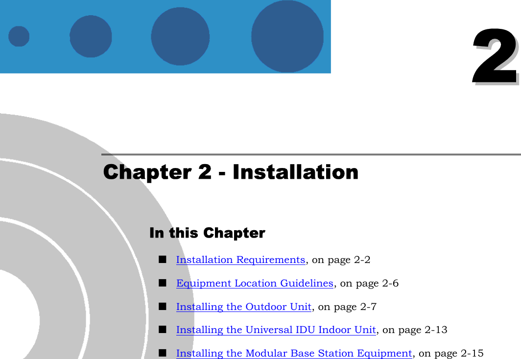   22 Chapter 2 - Installation In this Chapter ! Installation Requirements, on page 2-2 ! Equipment Location Guidelines, on page 2-6 ! Installing the Outdoor Unit, on page 2-7 ! Installing the Universal IDU Indoor Unit, on page 2-13 ! Installing the Modular Base Station Equipment, on page 2-15  